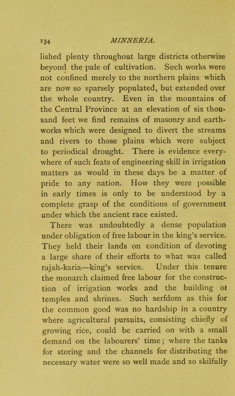 lished plenty throughout large districts otherwise beyond the pale of cultivation. Such works were not confined merely to the northern plains which are now so sparsely populated, but extended over the whole country. Even in the mountains of the Central Province at an elevation of six thou- sand feet we find remains of masonry and earth- works which were designed to divert the streams and rivers to those plains which were subject to periodical drought. There is evidence every- where of such feats of engineering skill in irrigation matters as would in these days be a matter of pride to any nation. How they were possible in early times is only to be understood by a complete grasp of the conditions of government under which the ancient race existed. There was undoubtedly a dense population under obligation of free labour in the king’s service. They held their lands on condition of devoting a large share of their efforts to what was called rajah-karia—king’s service. Under this tenure the monarch claimed free labour for the construc- tion of irrigation works and the building ot temples and shrines. Such serfdom as this for the common good was no hardship in a country where agricultural pursuits, consisting chiefly of growing rice, could be carried on with a small demand on the labourers’ time; where the tanks for storing and the channels for distributing the necessary water were so well made and so skilfully