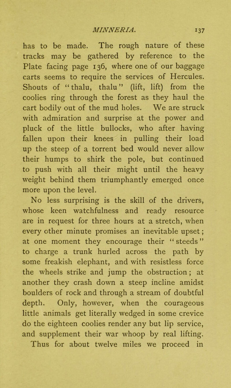 has to be made. The rough nature of these tracks may be gathered by reference to the Plate facing page 136, where one of our baggage carts seems to require the services of Hercules. Shouts of “ thalu, thalu ” (lift, lift) from the coolies ring through the forest as they haul the cart bodily out of the mud holes. We are struck with admiration and surprise at the power and pluck of the little bullocks, who after having fallen upon their knees in pulling their load up the steep of a torrent bed would never allow their humps to shirk the pole, but continued to push with all their might until the heavy weight behind them triumphantly emerged once more upon the level. No less surprising is the skill of the drivers, whose keen watchfulness and ready resource are in request for three hours at a stretch, when every other minute promises an inevitable upset; at one moment they encourage their “ steeds ” to charge a trunk hurled across the path by some freakish elephant, and with resistless force the wheels strike and jump the obstruction ; at another they crash down a steep incline amidst boulders of rock and through a stream of doubtful depth. Only, however, when the courageous little animals get literally wedged in some crevice do the eighteen coolies render any but lip service, and supplement their war whoop by real lifting. Thus for about twelve miles we proceed in