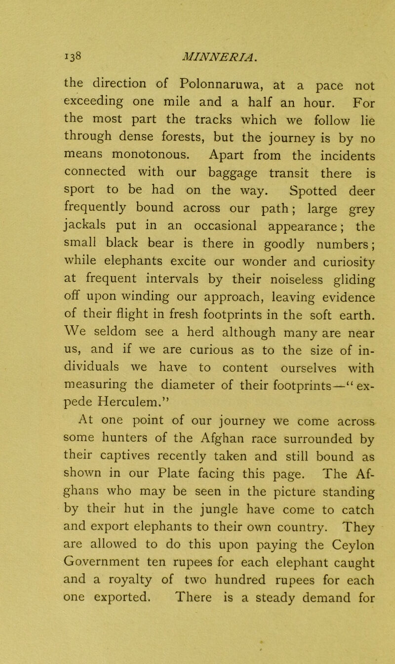 the direction of Polonnaruvva, at a pace not exceeding one mile and a half an hour. For the most part the tracks which we follow lie through dense forests, but the journey is by no means monotonous. Apart from the incidents connected with our baggage transit there is sport to be had on the way. Spotted deer frequently bound across our path; large grey jackals put in an occasional appearance; the small black bear is there in goodly numbers; while elephants excite our wonder and curiosity at frequent intervals by their noiseless gliding off upon winding our approach, leaving evidence of their flight in fresh footprints in the soft earth. We seldom see a herd although many are near us, and if we are curious as to the size of in- dividuals we have to content ourselves with measuring the diameter of their footprints—“ ex- pede Herculem.” At one point of our journey we come across some hunters of the Afghan race surrounded by their captives recently taken and still bound as shown in our Plate facing this page. The Af- ghans who may be seen in the picture standing by their hut in the jungle have come to catch and export elephants to their own country. They are allowed to do this upon paying the Ceylon Government ten rupees for each elephant caught and a royalty of two hundred rupees for each one exported. There is a steady demand for