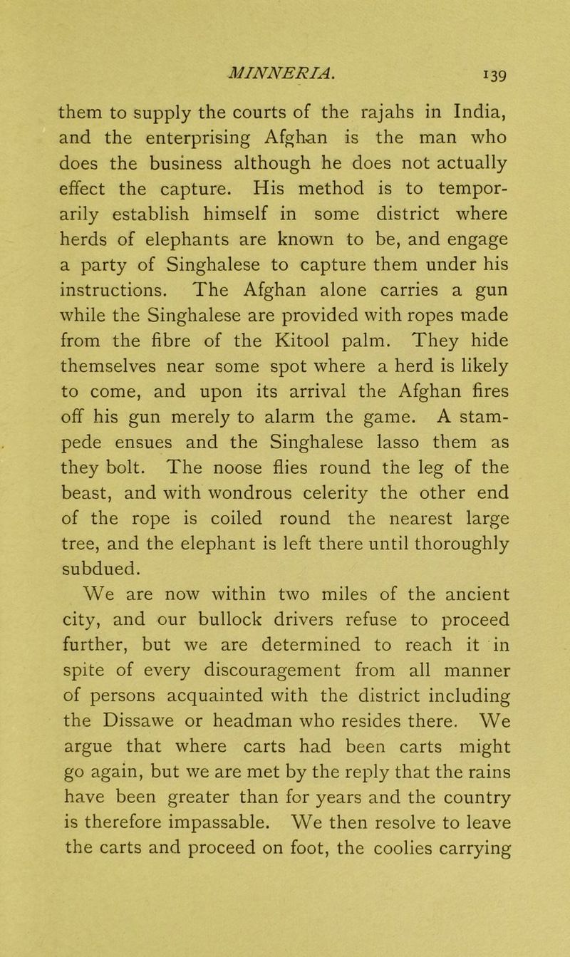 them to supply the courts of the rajahs in India, and the enterprising Afghan is the man who does the business although he does not actually effect the capture. His method is to tempor- arily establish himself in some district where herds of elephants are known to be, and engage a party of Singhalese to capture them under his instructions. The Afghan alone carries a gun while the Singhalese are provided with ropes made from the fibre of the Kitool palm. They hide themselves near some spot where a herd is likely to come, and upon its arrival the Afghan fires off his gun merely to alarm the game. A stam- pede ensues and the Singhalese lasso them as they bolt. The noose flies round the leg of the beast, and with wondrous celerity the other end of the rope is coiled round the nearest large tree, and the elephant is left there until thoroughly subdued. We are now within two miles of the ancient city, and our bullock drivers refuse to proceed further, but we are determined to reach it in spite of every discouragement from all manner of persons acquainted with the district including the Dissawe or headman who resides there. We argue that where carts had been carts might go again, but we are met by the reply that the rains have been greater than for years and the country is therefore impassable. We then resolve to leave the carts and proceed on foot, the coolies carrying