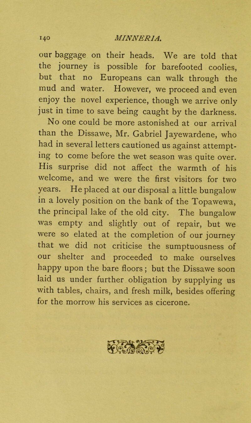 our baggage on their heads. We are told that the journey is possible for barefooted coolies, but that no Europeans can walk through the mud and water. However, we proceed and even enjoy the novel experience, though we arrive only just in time to save being caught by the darkness. No one could be more astonished at our arrival than the Dissawe, Mr. Gabriel Jayewardene, who had in several letters cautioned us against attempt- ing to come before the wet season was quite over. His surprise did not affect the warmth of his welcome, and we were the first visitors for two years. He placed at our disposal a little bungalow in a lovely position on the bank of the Topawewa, the principal lake of the old city. The bungalow was empty and slightly out of repair, but we were so elated at the completion of our journey that we did not criticise the sumptuousness of our shelter and proceeded to make ourselves happy upon the bare floors; but the Dissawe soon laid us under further obligation by supplying us with tables, chairs, and fresh milk, besides offering for the morrow his services as cicerone.