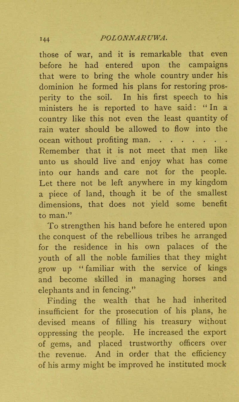 those of war, and it is remarkable that even before he had entered upon the campaigns that were to bring the whole country under his dominion he formed his plans for restoring pros- perity to the soil. In his first speech to his ministers he is reported to have said: “In a country like this not even the least quantity of rain water should be allowed to flow into the ocean without profiting man Remember that it is not meet that men like unto us should live and enjoy what has come into our hands and care not for the people. Let there not be left anywhere in my kingdom a piece of land, though it be of the smallest dimensions, that does not yield some benefit to man.” To strengthen his hand before he entered upon the conquest of the rebellious tribes he arranged for the residence in his own palaces of the youth of all the noble families that they might grow up “familiar with the service of kings and become skilled in managing horses and elephants and in fencing.” Finding the wealth that he had inherited insufficient for the prosecution of his plans, he devised means of filling his treasury without oppressing the people. He increased the export of gems, and placed trustworthy officers over the revenue. And in order that the efficiency of his army might be improved he instituted mock
