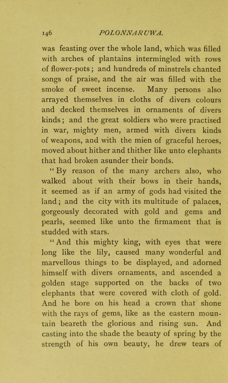 was feasting over the whole land, which was filled with arches of plantains intermingled with rows of flower-pots ; and hundreds of minstrels chanted songs of praise, and the air was filled with the smoke of sweet incense. Many persons also arrayed themselves in cloths of divers colours and decked themselves in ornaments of divers kinds; and the great soldiers who were practised in war, mighty men, armed with divers kinds of weapons, and with the mien of graceful heroes, moved about hither and thither like unto elephants that had broken asunder their bonds. “ By reason of the many archers also, who walked about with their bows in their hands, it seemed as if an army of gods had visited the land; and the city with its multitude of palaces, gorgeously decorated with gold and gems and pearls, seemed like unto the firmament that is studded with stars. “And this mighty king, with eyes that were long like the lily, caused many wonderful and marvellous things to be displayed, and adorned himself with divers ornaments, and ascended a golden stage supported on the backs of two elephants that were covered with cloth of gold. And he bore on his head a crown that shone with the rays of gems, like as the eastern moun- tain beareth the glorious and rising sun. And casting into the shade the beauty of spring by the strength of his own beauty, he drew tears of