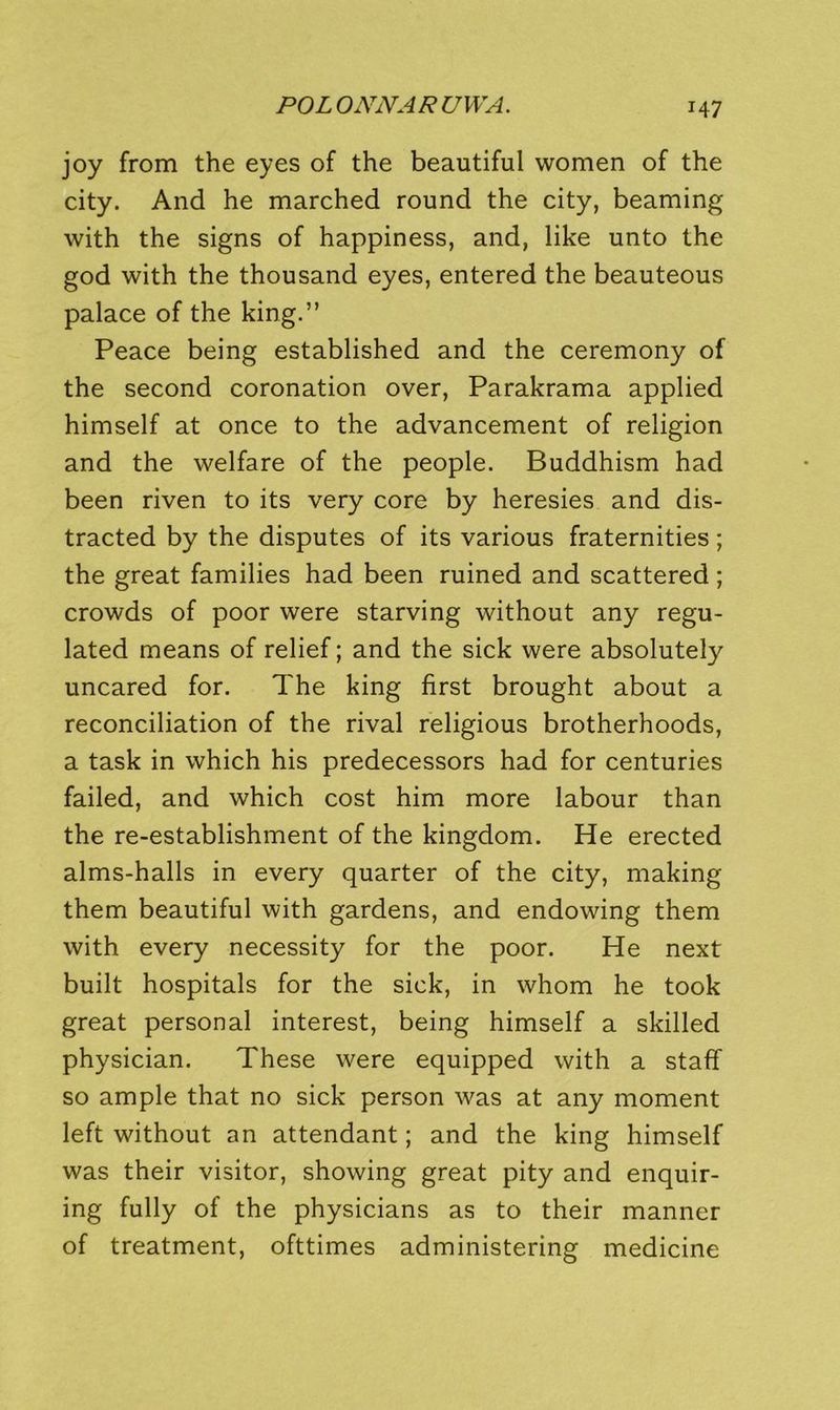 joy from the eyes of the beautiful women of the city. And he marched round the city, beaming with the signs of happiness, and, like unto the god with the thousand eyes, entered the beauteous palace of the king.” Peace being established and the ceremony of the second coronation over, Parakrama applied himself at once to the advancement of religion and the welfare of the people. Buddhism had been riven to its very core by heresies and dis- tracted by the disputes of its various fraternities; the great families had been ruined and scattered ; crowds of poor were starving without any regu- lated means of relief; and the sick were absolutely uncared for. The king first brought about a reconciliation of the rival religious brotherhoods, a task in which his predecessors had for centuries failed, and which cost him more labour than the re-establishment of the kingdom. He erected alms-halls in every quarter of the city, making them beautiful with gardens, and endowing them with every necessity for the poor. He next built hospitals for the sick, in whom he took great personal interest, being himself a skilled physician. These were equipped with a staff so ample that no sick person was at any moment left without an attendant; and the king himself was their visitor, showing great pity and enquir- ing fully of the physicians as to their manner of treatment, ofttimes administering medicine