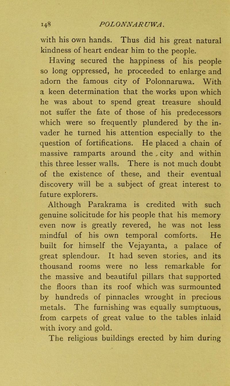 with his own hands. Thus did his great natural kindness of heart endear him to the people. Having secured the happiness of his people so long oppressed, he proceeded to enlarge and adorn the famous city of Polonnaruwa. With a keen determination that the works upon which he was about to spend great treasure should not suffer the fate of those of his predecessors which were so frequently plundered by the in- vader he turned his attention especially to the question of fortifications. He placed a chain of massive ramparts around the , city and within this three lesser walls. There is not much doubt of the existence of these, and their eventual discovery will be a subject of great interest to future explorers. Although Parakrama is credited with such genuine solicitude for his people that his memory even now is greatly revered, he was not less mindful of his own temporal comforts. He built for himself the Vejayanta, a palace of great splendour. It had seven stories, and its thousand rooms were no less remarkable for the massive and beautiful pillars that supported the floors than its roof which was surmounted by hundreds of pinnacles wrought in precious metals. The furnishing was equally sumptuous, from carpets of great value to the tables inlaid with ivory and gold. The religious buildings erected by him during