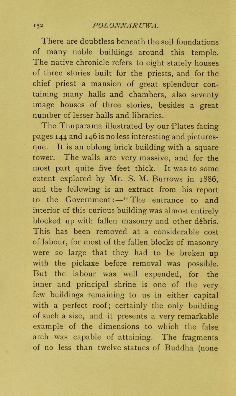 There are doubtless beneath the soil foundations of many noble buildings around this temple. The native chronicle refers to eight stately houses of three stories built for the priests, and for the chief priest a mansion of great splendour con- taining many halls and chambers, also seventy image houses of three stories, besides a great number of lesser halls and libraries. The Thuparama illustrated by our Plates facing pages 144 and 146 is no less interesting and pictures- que. It is an oblong brick building with a square tower. The walls are very massive, and for the most part quite five feet thick. It was to some extent explored by Mr. S. M. Burrows in 1886, and the following is an extract from his report to the Government:—“The entrance to and interior of this curious building was almost entirely blocked up with fallen masonry and other debris. This has been removed at a considerable cost of labour, for most of the fallen blocks of masonry were so large that they had to be broken up with the pickaxe before removal was possible. But the labour was well expended, for the inner and principal shrine is one of the very few buildings remaining to us in either capital with a perfect roof; certainly the only building of such a size, and it presents a very remarkable example of the dimensions to which the false arch was capable of attaining. The fragments of no less than twelve statues of Buddha (none