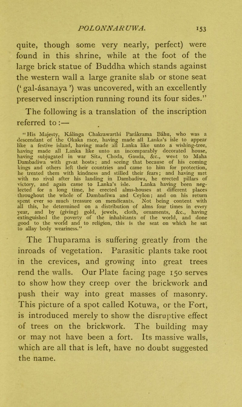 quite, though some very nearly, perfect) were found in this shrine, while at the foot of the large brick statue of Buddha which stands against the western wall a large granite slab or stone seat (‘ gal-asanaya ’) was uncovered, with an excellently preserved inscription running round its four sides.” The following is a translation of the inscription referred to:— “ His Alajesty, Kalinga Chakrawartlii Parakrama Baku, who was a descendant of the Okaka race, having made all Lanka’s isle to appear like a festive island, having made .ill Lanka like unto a wishing-tree, having made all Lanka like unto an incomparably decorated house, ha\’ing subjugated in war Sita, Choda, Gauda, &c., went to Maha Dambadiwa with great hosts; and seeing that because of his coming kings and others left their countries and came to him for protection, he treated them with kindness and stilled tlieir fears; and having met with no rival after his landing in Dambadiwa, he erected pillars of Gctoiy, and again came to Lanka’s isle. Lanka having been neg- lected for a long time, he erected alms-houses at different places throughout the whole of Dambadiwa and Ceylon; and on his return spent ever so much treasure on mendicants. Not being content with all this, he determined on a distribution of alms four times in every year, and by (giving) gold, jewels, cloth, ornaments, &c., having e.xtinguished the poverty of the inhabitants of the world, and done good to the world and to religion, this is the seat on which he sat to allay body weariness.” The Thuparama is suffering greatly from the inroads of vegetation. Parasitic plants take root in the crevices, and growing into great trees rend the walls. Our Plate facing page 150 serves to show how they creep over the brickwork and push their way into great masses of masonry. This picture of a spot called Kotuwa, or the Fort, is introduced merely to show the disruptive effect of trees on the brickwork. The building may or may not have been a fort. Its massive walls, which are all that is left, have no doubt suggested the name.