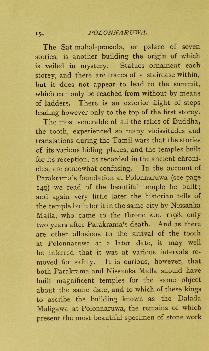 The Sat-mahal-prasada, or palace of seven stories, is another building the origin of which is veiled in mystery. Statues ornament each storey, and there are traces of a staircase within, but it does not appear to lead to the summit, which can only be reached from without by means of ladders. There is an exterior flight of steps leading however only to the top of the first storey. The most venerable of all the relics of Buddha, the tooth, experienced so many vicissitudes and translations during the Tamil wars that the stories of its various hiding places, and the temples built for its reception, as recorded in the ancient chroni- cles, are somewhat confusing. In the account of Parakrama’s foundation at Polonnaruwa (see page 149) we read of the beautiful temple he built; and again very little later the historian tells of the temple built for it in the same city by Nissanka Malla, who came to the throne a.d. 1198, only two years after Parakrama’s death. And as there are other allusions to the arrival of the tooth at Polonnaruwa at a later date, it may well be inferred that it was at various intervals re- moved for safety. It is curious, however, that both Parakrama and Nissanka Malla should have built magnificent temples for the same object about the same date, and to which of these kings to ascribe the building known as the Dalada Maligawa at Polonnaruwa, the remains of which present the most beautiful specimen of stone work