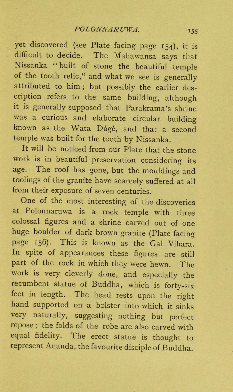 yet discovered (see Plate facing page 154), it is difficult to decide. The Mahawansa says that Nissanka “ built of stone the beautiful temple of the tooth relic,” and what we see is generally attributed to him ; but possibly the earlier des- cription refers to the same building, although it is generally supposed that Parakrama’s shrine was a curious and elaborate circular building known as the Wata Dage, and that a second temple was built for the tooth by Nissanka. It will be noticed from our Plate that the stone work is in beautiful preservation considering its age. The roof has gone, but the mouldings and toolings of the granite have scarcely suffered at all from their exposure of seven centuries. One of the most interesting of the discoveries at Polonnaruwa is a rock temple with three colossal figures and a shrine carved out of one huge boulder of dark brown granite (Plate facing page 156). This is known as the Gal Vihara. In spite of appearances these figures are still part of the rock in which they were hewn. The work is very cleverly done, and especially the recumbent statue of Buddha, which is forty-six feet in length. The head rests upon the right hand supported on a bolster into which it sinks very naturally, suggesting nothing but perfect repose ; the folds of the robe are also carved with equal fidelity. The erect statue is thought to represent Ananda, the favourite disciple of Buddha.