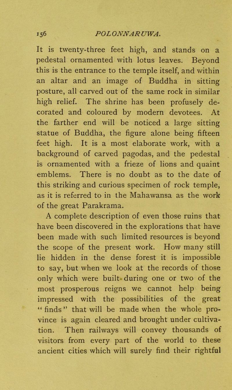 It is twenty-three feet high, and stands on a pedestal ornamented with lotus leaves. Beyond this is the entrance to the temple itself, and within an altar and an image of Buddha in sitting posture, all carved out of the same rock in similar high relief. The shrine has been profusely de- corated and coloured by modern devotees. At the farther end will be noticed a large sitting statue of Buddha, the figure alone being fifteen feet high. It is a most elaborate work, with a background of carved pagodas, and the pedestal is ornamented with a frieze of lions and quaint emblems. There is no doubt as to the date of this striking and curious specimen of rock temple, as it is referred to in the Mahawansa as the work of the great Parakrama. A complete description of even those ruins that have been discovered in the explorations that have been made with such limited resources is beyond the scope of the present work. How many still lie hidden in the dense forest it is impossible to say, but when we look at the records of those only which were built-during one or two of the most prosperous reigns we cannot help being impressed with the possibilities of the great “ finds ” that will be made when the whole pro- vince is again cleared and brought under cultiva- tion. Then railways will convey thousands of visitors from every part of the world to these ancient cities which will surely find their rightful