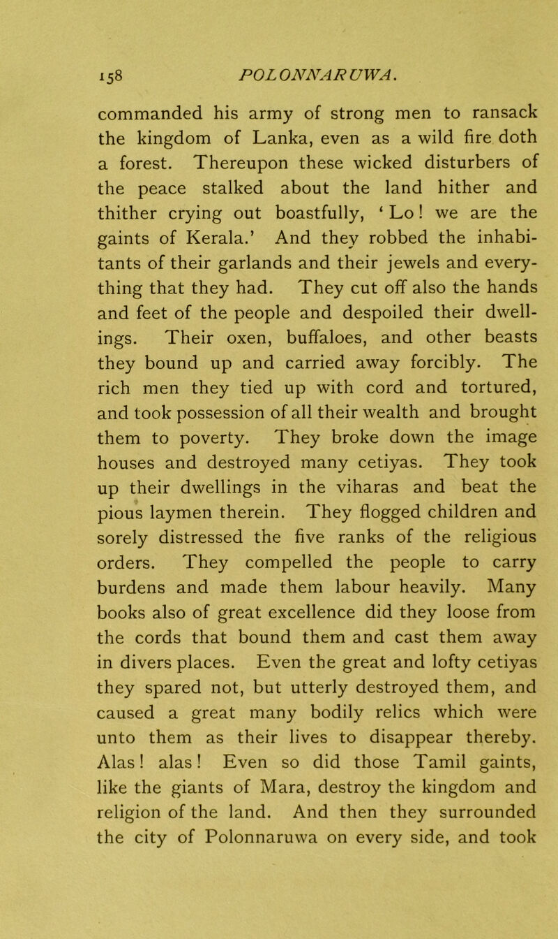 commanded his army of strong men to ransack the kingdom of Lanka, even as a wild fire doth a forest. Thereupon these wicked disturbers of the peace stalked about the land hither and thither crying out boastfully, ‘ Lo! we are the gaints of Kerala.’ And they robbed the inhabi- tants of their garlands and their jewels and every- thing that they had. They cut off also the hands and feet of the people and despoiled their dwell- ings. Their oxen, buffaloes, and other beasts they bound up and carried away forcibly. The rich men they tied up with cord and tortured, and took possession of all their wealth and brought them to poverty. They broke down the image houses and destroyed many cetiyas. They took up their dwellings in the viharas and beat the pious laymen therein. They flogged children and sorely distressed the five ranks of the religious orders. They compelled the people to carry burdens and made them labour heavily. Many books also of great excellence did they loose from the cords that bound them and cast them away in divers places. Even the great and lofty cetiyas they spared not, but utterly destroyed them, and caused a great many bodily relics which were unto them as their lives to disappear thereby. Alas! alas! Even so did those Tamil gaints, like the giants of Mara, destroy the kingdom and religion of the land. And then they surrounded the city of Polonnaruwa on every side, and took
