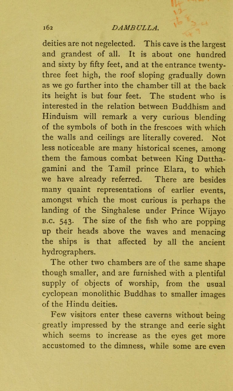 deities are not negelected. This cave is the largest and grandest of all. It is about one hundred and sixty by fifty feet, and at the entrance twenty- three feet high, the roof sloping gradually down as we go further into the chamber till at the back its height is but four feet. The student who is interested in the relation between Buddhism and Hinduism will remark a very curious blending of the symbols of both in the frescoes with which the walls and ceilings are literally covered. Not less noticeable are many historical scenes, among them the famous combat between King Duttha- gamini and the Tamil prince Elara, to which we have already referred. There are besides many quaint representations of earlier events, amongst which the most curious is perhaps the landing of the Singhalese under Prince Wijayo B-c. 543- The size of the fish who are popping up their heads above the waves and menacing the ships is that affected by all the ancient hydrographers. The other two chambers are of the same shape though smaller, and are furnished with a plentiful supply of objects of worship, from the usual Cyclopean monolithic Buddhas to smaller images of the Hindu deities. Few visitors enter these caverns without being greatly impressed by the strange and eerie sight which seems to increase as the eyes get more accustomed to the dimness, while some are even