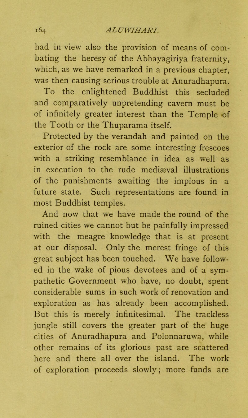 had in view also the provision of means of com- bating the heresy of the Abhayagiriya fraternity, which, as we have remarked in a previous chapter, was then causing serious trouble at Anuradhapura. To the enlightened Buddhist this secluded and comparatively unpretending cavern must be of infinitely greater interest than the Temple of the Tooth or the Thuparama itself. Protected by the verandah and painted on the exterior of the rock are some interesting frescoes with a striking resemblance in idea as well as in execution to the rude mediaeval illustrations of the punishments awaiting the impious in a future state. Such representations are found in most Buddhist temples. And now that we have made the round of the ruined cities we cannot but be painfully impressed with the meagre knowledge that is at present at our disposal. Only the merest fringe of this great subject has been touched. We have follow- ed in the wake of pious devotees and of a sym- pathetic Government who have, no doubt, spent considerable sums in such work of renovation and exploration as has already been accomplished. But this is merely infinitesimal. The trackless jungle still covers the greater part of the huge cities of Anuradhapura and Polonnaruwa, while other remains of its glorious past are scattered here and there all over the island. The work of exploration proceeds slowly; more funds are