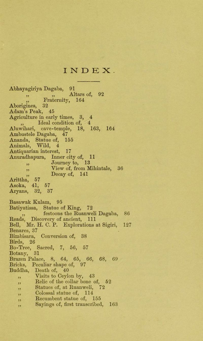INDEX. Abhayagii-iya Daeaba, 91 ,, ,, Altars of, 92 ,, Fraternity, 164 Aborigines, 32 Adam’s Peak, 45 Agricnltm’e in early times, 3, 4 ,, Ideal condition of, 4 Aluwihari, cave-temple, 18, 163, 164 Ambustele Dagaba, 47 Ananda, Statue of, 155 Animals, Wild, 4 Antiquarian interest, 17 Anui'adhapm’a, Inner city of, 11 ,, Journey to, 13 ,, View of, from Mibintale, 36 ,, Decay of, 141 Arittba, 57 Asoka, 41, 57 Aiyans, 32, 37 Basawak Kulam, 95 Batiyatissa, Statue of Bang, 72 ,, festoons the Ruanweli Dagaba, 86 Reads, Discovery of ancient, 111 Bell, Mr. H. 0. P. Explorations at Sigiri, 127 Benares, 37 Bimbisara, Conversion of, 38 Birds, 26 Bo-Tree, Sacred, 7, 56, 57 Botany, 31 Brazen Palace, 8, 64, 65, 66, 68, 69 Bricks, Peculiar shape of, 97 Buddha, Death of, 40 ,, Visits to Ceylon by, 43 ,, ReUc of the collar bone of, 62 ,, Statues of, at Ruanweli, 72 „ Colossal statue of, 114 ,, Recumbent statue of, 155 ,, Sayings of, first transcribed, 163