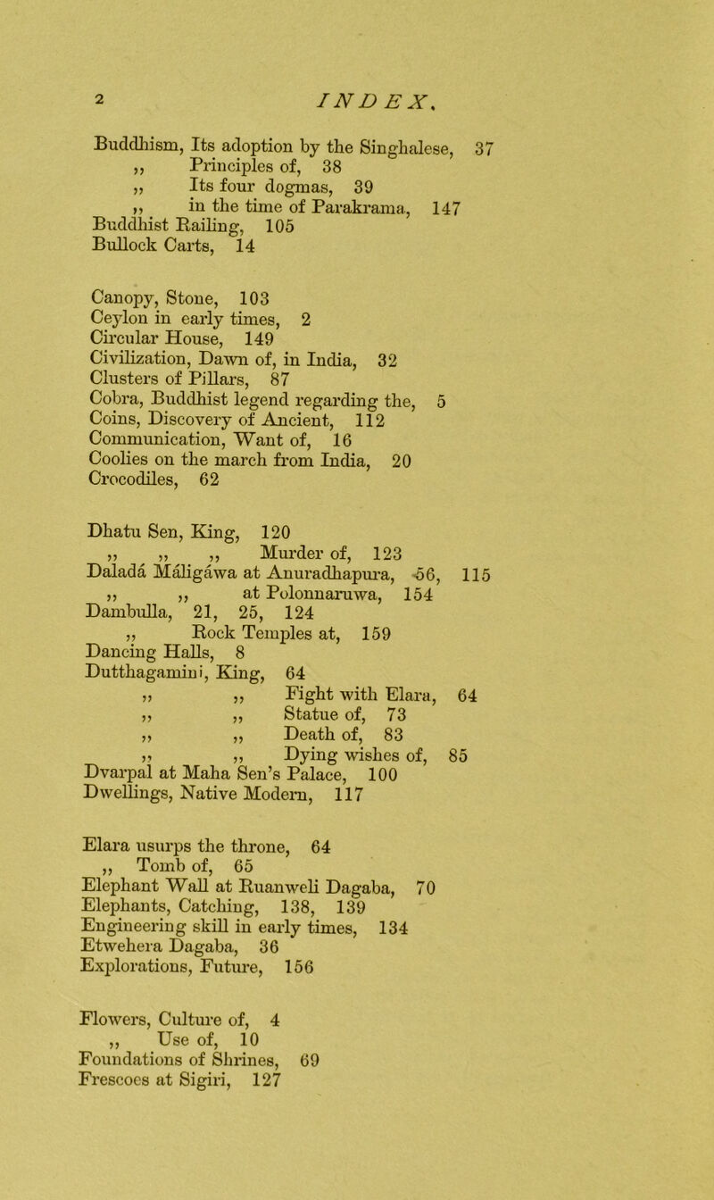 Buddhism, Its adoption by the Singhalese, 37 „ Principles of, 38 „ Its four dogmas, 39 ,, in the time of Parakrama., 147 Buddhist Railing, 105 Bullock Carts, 14 Canopy, Stone, 103 Ceylon in early times, 2 Circular House, 149 Civilization, Dawn of, in India, 32 Clusters of PiUars, 87 Cobra, Buddhist legend regarding the, 5 Coins, Discovery of Ancient, 112 Communication, Want of, 16 Coolies on the march from India, 20 Crocodiles, 62 Dhatu Sen, King, 120 ,) 11 Murder of, 123 Dalada Mahgawa at Anuradhapm-a, <56, 115 ,) ,, at Polonnaruwa, 154 Dambulla, 21, 25, 124 ,, Rock Temples at, 159 Dancing Halls, 8 Dutthagamini, King, 64 j) „ Fight with Elara, 64 ,, „ Statue of, 73 ,, ,, Death of, 83 ji „ Dying wishes of, 85 Dvarpal at Maha Sen’s Palace, 100 Dwellings, Native Modern, 117 Elara usurps the throne, 64 „ Tomb of, 65 Elephant Wall at Ruanweli Dagaba, 70 Elephants, Catching, 138, 139 Engineering skill in early times, 134 Etwehera Dagaba, 36 Exjdorations, Future, 156 Flowers, Culture of, 4 ,, Use of, 10 Foundations of Shrines, 69 Frescoes at Sigiri, 127