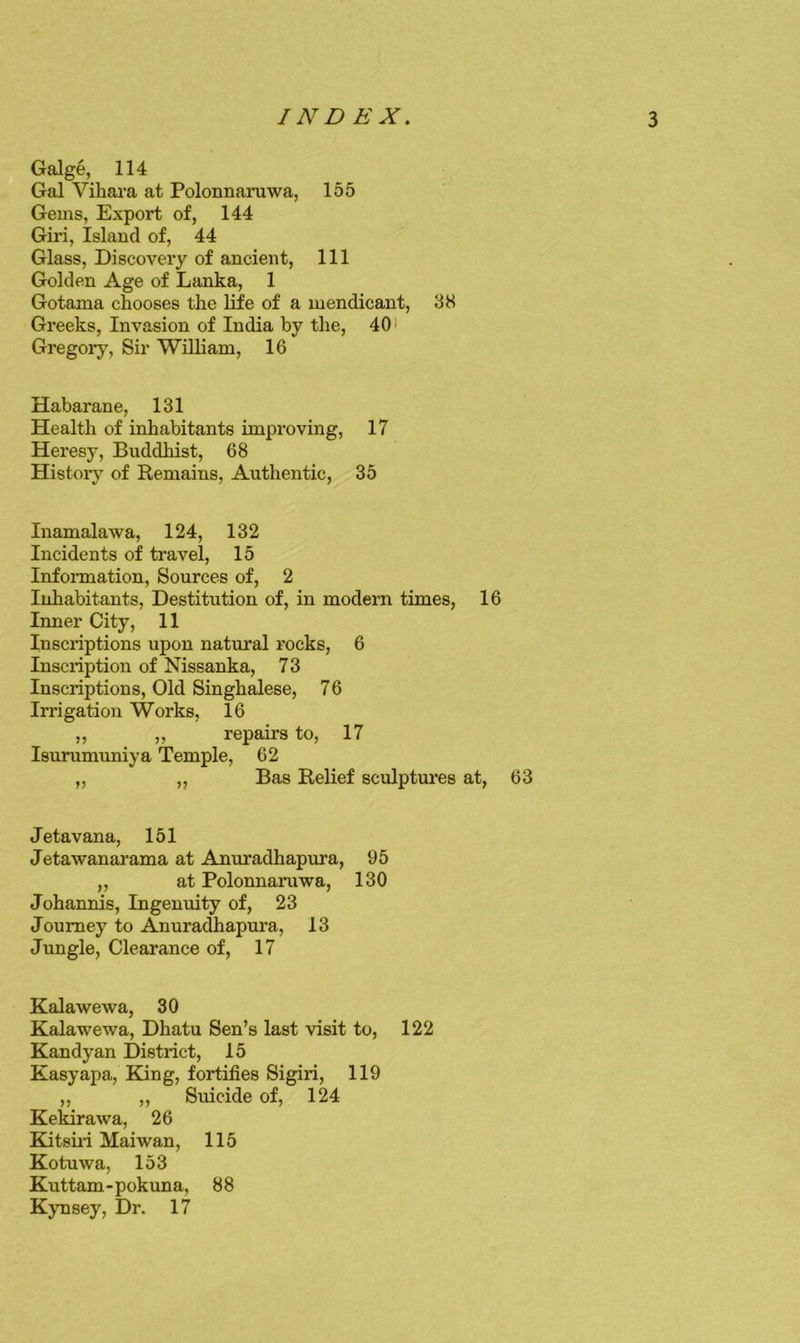 Galge, 114 Gal Vihara at Polonnaruwa, 155 Gems, Export of, 144 Giri, Island of, 44 Glass, Discovery of ancient. 111 Golden Age of Lanka, 1 Gotama chooses the life of a mendicant, 38 Greeks, Invasion of India by the, 40' Gregory, Sir WiUiam, 16 Habarane, 131 Health of inhabitants improving, 17 Heresy, Buddhist, 68 History of Remains, Authentic, 35 Inamalawa, 124, 132 Incidents of travel, 15 Infonnation, Sources of, 2 Inhabitants, Destitution of, in modern times, 16 Inner City, 11 Inscriptions upon natural rocks, 6 Inscription of Nissanka, 73 Inscriptions, Old Singhalese, 76 Irrigation Works, 16 ,, ,, repairs to, 17 Isurumuniya Temple, 62 „ „ Bas Relief sculptures at, 63 Jetavana, 151 Jetawanarama at Anuradhapura, 95 ,, at Polonnaruwa, 130 Johannis, Ingenuity of, 23 Journey to Anuradhapm’a, 13 Jungle, Clearance of, 17 Kalawewa, 30 Kalawewa, Dhatu Sen’s last visit to, 122 Kandyan District, 15 Kasyapa, King, fortifies Sigiri, 119 ,, ,, Suicide of, 124 Kekirawa, 26 Kitsuri Maiwan, 115 Kotuwa, 153 Kuttam-pokuna, 88 Kjmsey, Dr. 17