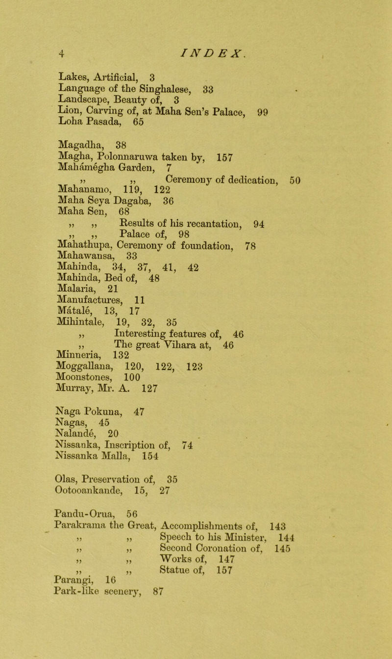 Lakes, Artificial, 3 Language of the Singhalese, 33 Landscape, Beauty of, 3 Lion, Carving of, at Maha Sen’s Palace, 99 Loha Pasada, 65 Magadha, 38 Magha, Polonnaruwa taken by, 157 Mahamegha Garden, 7 » » Ceremony of dedication, 50 Mahauamo, 119, 122 Maha Seya Dagaba, 36 Maha Sen, 68 „ „ Eesults of his recantation, 94 „ ,, Palace of, 98 Mahathupa, Ceremony of foundation, 78 Mahawansa, 33 Mahinda, 34, 37, 41, 42 Mahinda, Bed of, 48 Malaria, 21 Manufactm’es, 11 Matale, 13, 17 Mihintale, 19, 32, 35 ,, Interesting featm’es of, 46 „ The great Vihara at, 46 Minneria, 132 MoggaUana, 120, 122, 123 Moonstones, 100 Murray, Mr. A. 127 Naga Pokuua, 47 Nagas, 45 Nalaude, 20 Nissanka, Inscription of, 74 Nissanka Malla, 154 Olas, Preservation of, 35 Ootooankande, 15, 27 Pandu-Orua, 56 Parakrama the Great, Accomplisliments of, 143 „ „ Speech to his Minister, 144 ,, ,, Second Coronation of, 145 „ „ Works of, 147 11 11 Statue of, 157 Parangi, 16 Park-like scenery, 87