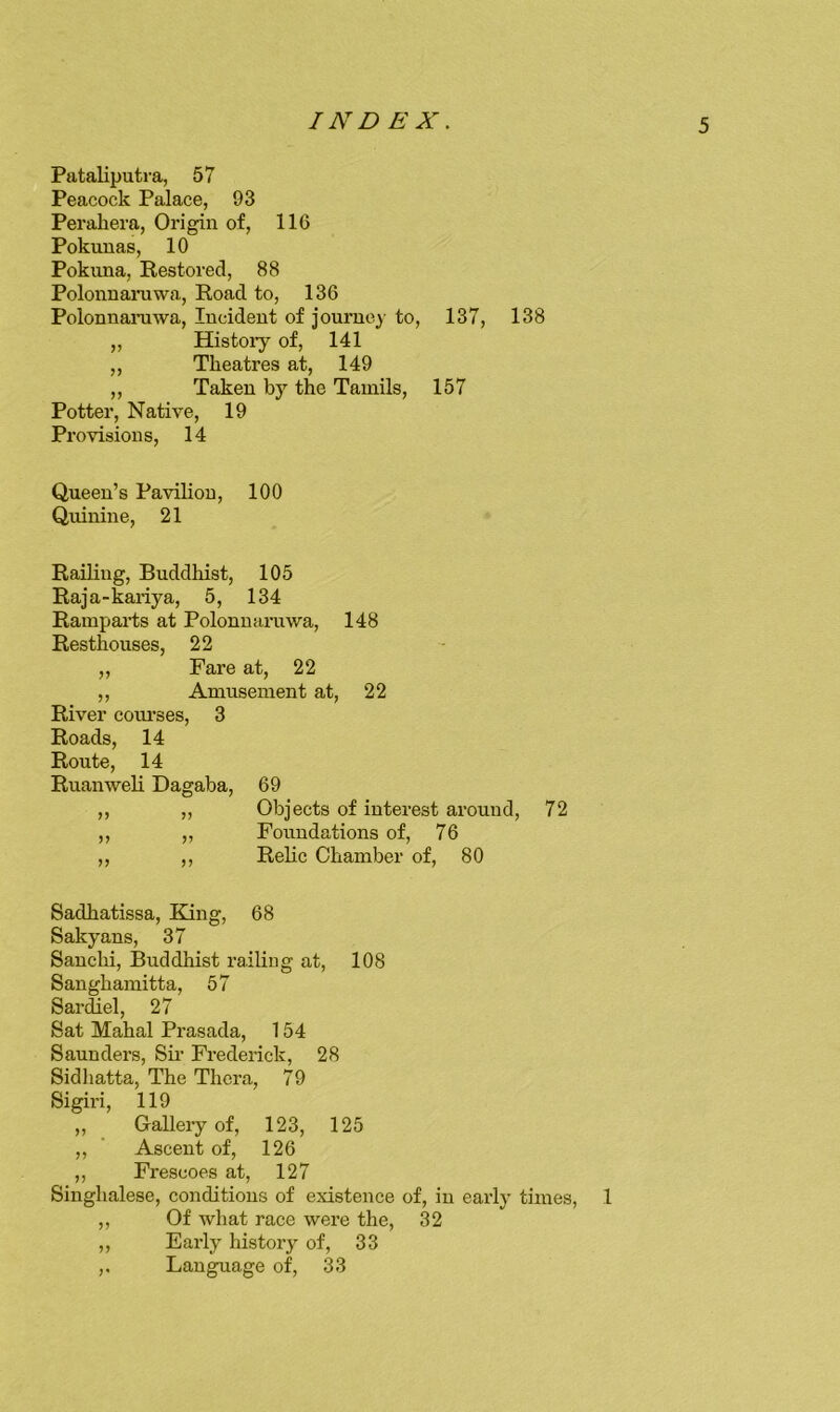 Pataliputra, 57 Peacock Palace, 93 Perabera, Origin of, 116 Pokunas, 10 Pokuna, Restored, 88 Polonnarawa, Road to, 136 Polonnarawa, Incident of journey to, 137, 138 „ Histoiy of, 141 ,, Theatres at, 149 ,, Taken by the Tamils, 157 Potter, Native, 19 Provisions, 14 Queen’s Pavilion, 100 Quinine, 21 Railing, Buddhist, 105 Raja-kariya, 5, 134 Ramparts at Polonnarawa, 148 Resthouses, 22 ,, Fare at, 22 ,, Amusement at, 22 River com’ses, 3 Roads, 14 Route, 14 Ruanweli Dagaba, 69 ,, „ Objects of interest around, 72 ,, ,, Foundations of, 76 ,, ,, Relic Chamber of, 80 Sadhatissa, King, 68 Sakyans, 37 Sauchi, Buddhist railing at, 108 Sanghamitta, 57 Sardiel, 27 Sat Mahal Prasada, 154 Saunders, Sir Frederick, 28 Sidliatta, The Thera, 79 Sigiri, 119 ,, Gallery of, 123, 125 ,, ’ Ascent of, 126 ,, Frescoes at, 127 Singhalese, conditions of existence of, in early times, 1 ,, Of what race were the, 32 ,, Early histor}^ of, 33 ,. Language of, 33