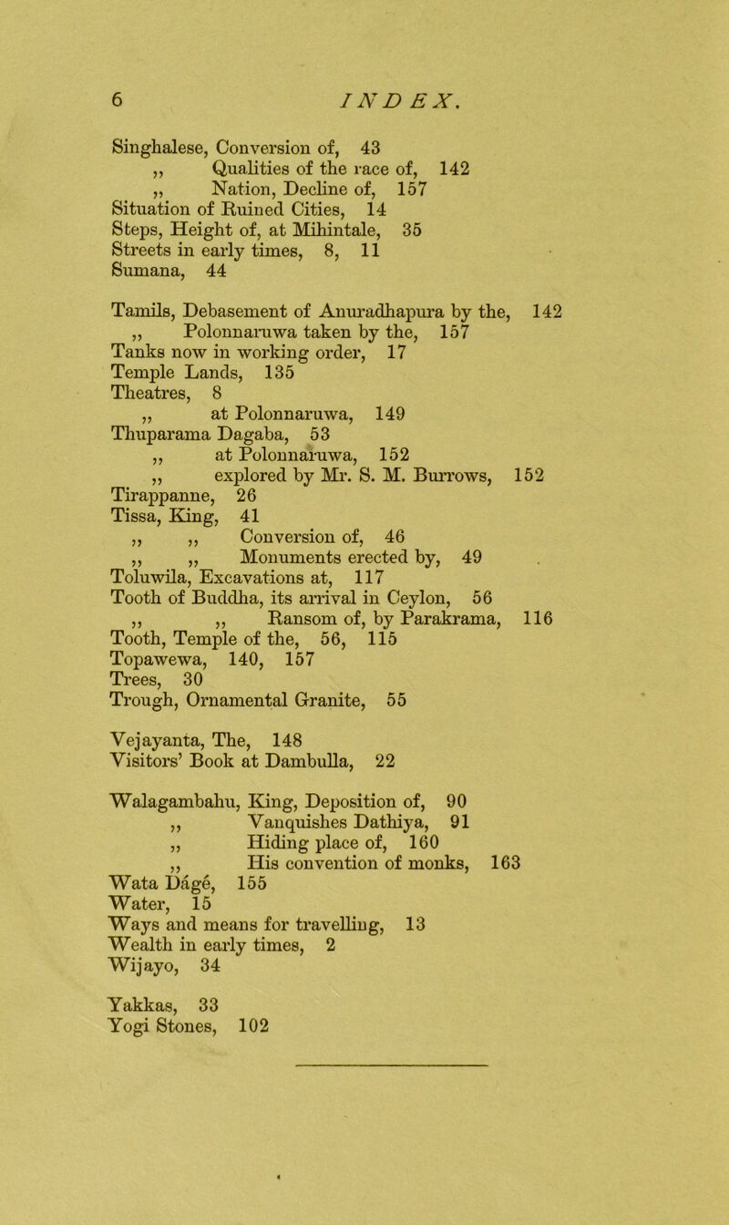 Singhalese, Conversion of, 43 ,, Qualities of the race of, 142 „ Nation, DecHne of, 157 Situation of Ruined Cities, 14 Steps, Height of, at Mihintale, 35 Streets in early times, 8, 11 Sumana, 44 Tamils, Debasement of Anuradhapura by the, 142 „ Polonnaniwa taken by the, 157 Tanks now in working order, 17 Temple Lands, 135 Theatres, 8 „ at Polonnaruwa, 149 Thuparama Dagaba, 53 ,, at Polonnaruwa, 152 ,, explored by Mi\ S. M. Bm-rows, 152 Tirappanne, 26 Tissa, Kang, 41 ,, ,, Conversion of, 46 ,, „ Monuments erected by, 49 Toluwila, Excavations at, 117 Tooth of Buddha, its anival in Ceylon, 56 ,, ,, Ransom of, by Parakrama, 116 Tooth, Temple of the, 56, 115 Topawewa, 140, 157 Trees, 30 Trough, Ornamental Granite, 55 Vejayanta, The, 148 Visitors’ Book at DambuUa, 22 Walagambahu, Kang, Deposition of, 90 „ Vanquishes Dathiya, 91 ,, Hiding place of, 160 ,, His convention of monks, 163 Wata Dage, 155 Water, 15 Ways and means for travelling, 13 Wealth in early times, 2 Wijayo, 34 Yakkas, 33 Yogi Stones, 102