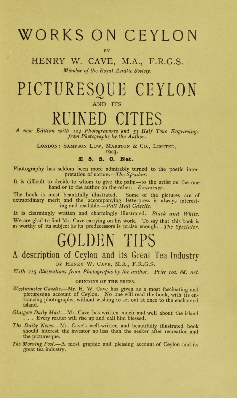 WORKS ON CEYLON BY HENRY W. CAVE, M.A., F.R.G.S. Member of the Royal Asiatic Society, PICTURESQUE CEYLON AND ITS RUINED CITIES A new Edition with 124. Photogravures and, 55 Half Tone Engravings from Photographs by the Author. London: Sampson Low, Marston & Co., Limited, 1903- £ 5. 5. O. Net. Photography has seldom been more admirably turned to the poetic inter- pretation of nature.—The Speaker. It is difficult to decide to whom to give the palm—to the artist on the one hand or to the author on the other.—Examiner. The book is most beautifully illustrated. Some of the pictures are of extraordinary merit and the accompanying letterpress is always interest- ing and readable.—Pall Mall Gazette. It is charmingly written and channingly illustrated.—Black and White. We are glad to find Mr. Cave carrying on his work. To say that this book is as worthy of its subject as its predecessors is praise enough.—I'he Spectator. GOLDEN TIPS A description of Ceylon and its Great Tea Industry BY Henry W. Cave, M.A., F.R.G.S. With 215 illustrations from Photographs by the author. Price 10s. 6d. net. OPINIONS OF THE PRESS. Westminster Gazette.—Mr. H. W. Cave has given as a most fascinating and picturesque account of Ceylon. No one ^^ill read the book, with its en- trancing photographs, without wishing to set out at once to the enchanted island. Glasgow Daily Mail.—Mr. Cave has written much and well about the island . . . Every reader will rise up and call him blessed. The Daily News.—Mr. Cave’s well-written and beautifully illustrated book should interest the investor no less than the seeker after recreation and the picturesque. The Morning Post.—A most graphic and pleasing account of Ceylon and its great tea industry.