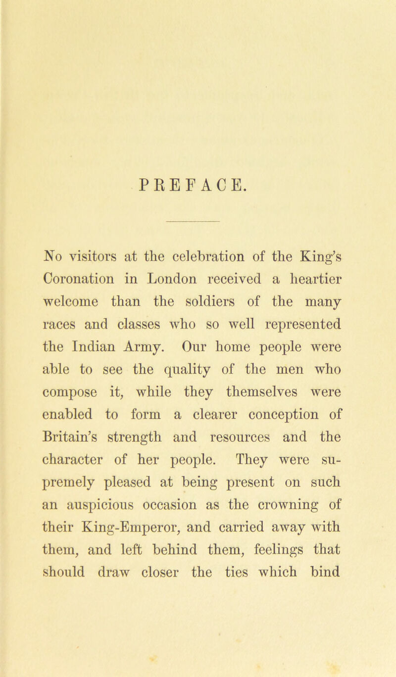 PREFACE. No visitors at the celebration of the King’s Coronation in London received a heartier welcome than the soldiers of the many races and classes who so well represented the Indian Army. Our home people were able to see the quality of the men who compose it, while they themselves were enabled to form a clearer conception of Britain’s strength and resources and the character of her people. They were su- premely pleased at being present on such an auspicious occasion as the crowning of their King-Emperor, and carried away with them, and left behind them, feelings that should draw closer the ties which bind