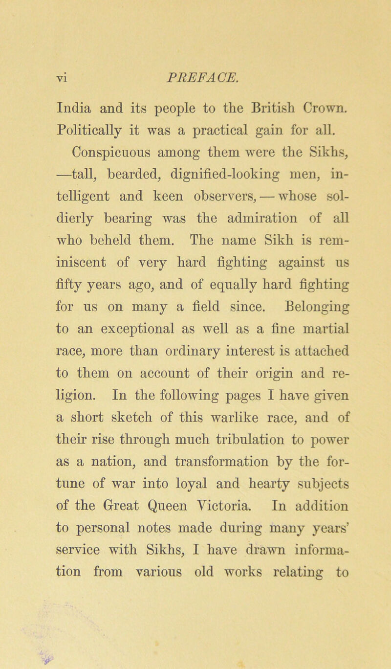 India and its people to the British Crown. Politically it was a practical gain for all. Conspicuous among them were the Sikhs, —tall, bearded, dignified-looking men, in- telligent and keen observers, — whose sol- dierly bearing was the admiration of all who beheld them. The name Sikh is rem- iniscent of very hard fighting against us fifty years ago, and of equally hard fighting for us on many a field since. Belonging to an exceptional as well as a fine martial race, more than ordinary interest is attached to them on account of their origin and re- ligion. In the following pages I have given a short sketch of this warlike race, and of their rise through much tribulation to power as a nation, and transformation by the for- tune of war into loyal and hearty subjects of the Great Queen Victoria. In addition to personal notes made during many years’ service with Sikhs, I have drawn informa- tion from various old works relating to