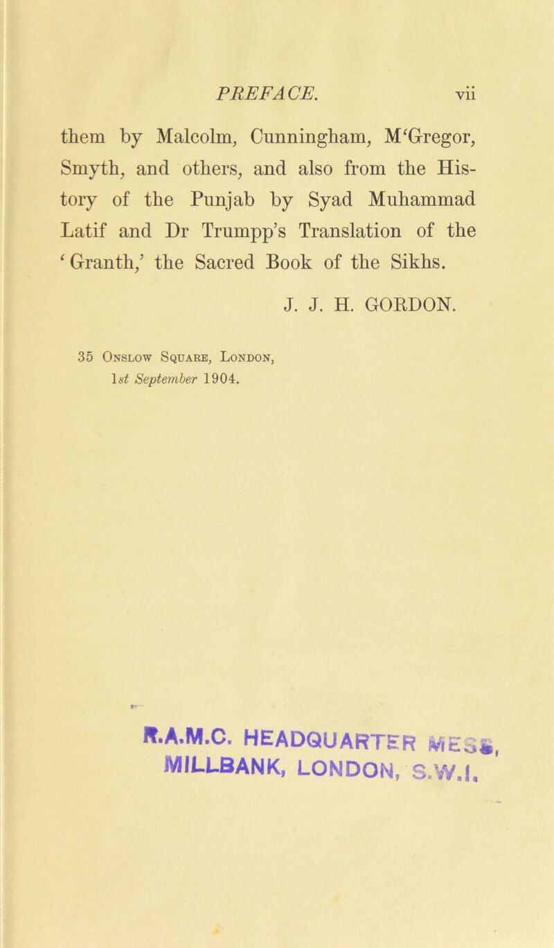 them by Malcolm, Cunningham, M'Gregor, Smyth, and others, and also from the His- tory of the Punjab by Syad Muhammad Latif and Dr Trumpp’s Translation of the ' Granth/ the Sacred Book of the Sikhs. J. J. H. GORDON. 35 Onslow Square, London, September 1904. R.A.M.C. HEADQUARTER itfEofc MILLBANK, LONDON, S.W.I.