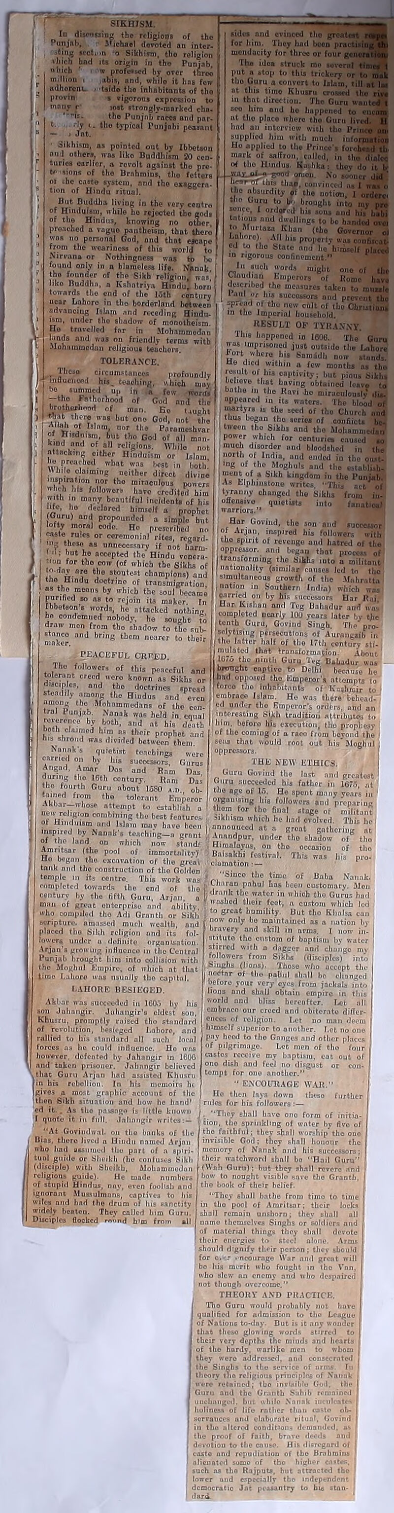 SIKHISM. In disoitting the religions of the Punjab, iling sect vliich hnd which ' i million i adhorenu provin Michael do voted an intcr- 'ii o Sikhism, tlio religion its origin in tho Punjab, w professed by over three -ibis, and, while it has few •tside the inhabitants of tho '* vigorous expression to lost Strongly-marked cha. the Punjab races and par- tho typical Punjabi peasant Sikhism, as pointed out by Ibbet&on mid others, was like Buddhism 20 cen- turies earlier, a rovolt against tho pre i Jot. -....vo u mvon against the pre- to sions of tho Brnhmius, tho fettorB 01 the cast® system, and tho exaggera- tion of Hindu ritual. But Buddha living in the very centro of Hinduism, while ho rejected tho gods of tho Hindus, knowing no other, proachcd n vague pantheism, that thoro was no personal God, and that escape from the weariness of this world to Nirvana or Nothingness was to bo found only in a blameless life, tfnnok f tho founder of tho Sikh religion, was, I iiko Buddha, a Kshntriya Hindu! born towards tbo end of the loth century 1 near Lahore in tho bordorland between advancing Islam and receding Hindu- nnder tho shadow of monotheism. , travelled fnr in Mohammedan lands and was on friendly terms with .uohammedan religious teachers. TOLERANCE. . r•--** circumstances profoundly mfludicod his_ touching, which may bo summed up in a few worn* , -tho Fatherhood of God and the s brotherhood of man. Eo taught 1 vii, Thcr? ,nQ8 but ono God, not tho ‘Vw- °J nor th® Para mesh var of H'admsm but tho God of all man- kind and of all religions. While not attacking eitlior Hinduism or Islam he preached what was best in both! 'Mule claiming neither direct divine W I?,or tho miraculous powers heh his followers have credited him with in many beautiful incidents of his ife, ho declared himself a prophet (Guru) and propounded a simple but lofty moral code. Ho prescribed n, i caste rules or ceremonial rites, regard !? , So. ns unnecessary if not harm- ■i; but ho accepted the Hindu venera- i rm for tho cow (of which tho Sikhs 0f n-0!0 t.l° stou,est champions) and the Hindu doctrine of transmigration ■ os t.h.° ,raenns b? 'vhicb the soul became I fX'** ,“ na 10 r°j°in 'ts maker. In Ibbetson s words, he attacked nothing I ho condemned nobody, ho sought to , draw men from tho shadow to the sub- I maker and br>nfi tLcm noarer to their -PEACEFUL CRRED. t /°I,0T* °f this P°acef'*i »nd tolerant creed were known ns Sikhs or disciples, and the doctrines spread steadily among the Hindus and even among the -Mohammedans of the cen- tral Punjab. Nanok was held in equal reverence by both, and at his death both claimed him as their prophet and his shroud was divided between them. Na link's quietist teachings were earned on by his successors. Gurus Angad, Anuir Dos and Ram Das during tho 16th century. Ram Das ,h0 fourth Guru nbout 1580 a.i> ob- tained from tho tolerant Emperor Akbar— whose attempt to establish a nu- religion combining tbo best features -Iimlmcm -..-I l_l i ■ *idcs and evinced tho great for him. They hnd been pra mendacity for three or four Th° idea struck mo sove.„, . put a stop to this trickery or tho Guru a conrort to Islam, till n at this tiino Kbusru crossed tho in that direction. Tho Guru w seo him and ho happened to at tho place whore tho Guru livi hod an interview with tho Prii supplied him with much iufoi Ho applied to the Prince's forel murk of saffron, culled, in tho .... °* tho Hindus. Sashka: they do i _iEny_of-fl-good omen. No sooner hear oT this than, convinced as I the absurdity oi the notion, 1 <^ho Guru to b brought into my sence, I ordered his sous and his tntious and dwellings to be banded i to Murtaaa Khan (tho Governor Lahore). All Ins property was coi * pd to the State and lie himself „ in rigorous confinement.” In such words might ono of u Glnud art Emperors of Romo have described the measure* taken to mimic i Unl *? successors and prevent the spread oi the new cult of the Christ iani in the Imperial household. RESULT OF TYRANNY. This happened in 1606. The Guru was imprisoned just outside the Lahore tort wke.o hi, S.mdJI, „„„ Ho died within a few months ns tho result of his captivity; but pious Sikhs believe that having obtained leave to bntlio in the Ravi he miraculously ilia, appeared in its waters. The blood of martyrs is the seed of tho Church land | thus began the senes of confiicta be- tween tho Sikhs and tho Mohammedan power which for centuries caused to mud, disorder and bloodshed in the : notth of India, and ended in the oust- ing of the Moghuls and the establish* ment of a Sikh kingdom in the Punjab. As Elpliinstono writes, “This net of tyranny changed tho Sikhs from in- offensive quictists into fanatical warriors.” Har Govind, the son and successor I of Aryan, inspired his followers with iko spirit of revenge and hatred of the , oppressor, and began that process 0( transforming the Sikhs into a militant nationality (similar cuuses led to the simultaneous growth of the -Mnhrntta i uution in Southern India) which was carried on by his .successors Har Raj Har Kislian and Teg Bnlindur and was completed nearly 100 years later by tjie tenth Guru, Govind Singh. The’ pro- selytising persecutions of Aurangiib in | tho latter half of tho 17th century sti- mulated that transformation. About 1675 the ninth Guru leg Bahadur was birmgtu captive to Delhi because he Imd opposed tho Emperor's attempts to forco tho inhabitants of Kashmir to * embrace Islam. Ho was there behead- ed under tbo Emperor’s ordbrs, and an j interesting Sikh tradition attributes to (him. before bis execution, tho prophesy • °f th® coining of a race from bevond the sens that would root out Ids’ Moghul j | oppressors. ■^■'THE NEW ETHlCSflHHH Guru Govind the last and greatest ^ Guru succeeded his father in 1675, at 1 the age of 15. Ho spent many years in organising his followers ami preparing them for the final stage of militant Mklitsm which he had ovolved. This he of Hinrli.i.rn 1 i’i8 U'° , fenturci; Sikhism which he had ovolved This Ik- fc p m te &•. tank and tho construction of tho Goldon <«c;nno *i,„ temple m its centre. This work was Vi.k ! 1 i f °. ° BnNank’ completed towards tl.o end of tho f ,■1,pnhu' been customary. Mon century by tbo fifth Guru, Arjnn a l< rjf, ,, w.nt*r in which tho Gurus hud 01 an of great enterprise and ability, 'voaUO^ their feot, a custom which led who compiled tho Adi Grnntli or Sikh , gfCa,t humility But tho Eiinlsa cun —- . . ... now only bo maintained as a nation by ■ vunijiiiu.i uiu ,iai unintn or MKh — ipture. amassed mucli wealth, and placed tho Sikh religion and its fol- lowers under a definite organisation. Aryan's growing influence in the Central Punjab brought him into collision with tho Moghul Empire, of which at that time Luhoro was usually tlio capital. LAHORE BESIEGED. Akbar was succeeded in 1605 by his son Juliaugir. Julmngir's oldest son, Khusru, promptly raised tlio standard of revolution, besieged Lahore, and rallied to his standard ull such local forces ns be could influence. Ho was however, dofented by Jahangir in 16U6 and taken prisoner. Jahangir believed that Guru Aryan had assisted Khusru fin his rebellion. In his memoirs lie (gives a most graphic account of tile then Sikh situation and how lie hand' ed it. . As the pnssngo i- little known T quote it in full. Jnlinngir writes: — “At Goviudwal. on tl.e banks of tlio i Bias, there lived n Hindu named Arjau I who had assumed tlio part of a spiri- tual guide or Sheikh (ho confuses Sikh (disciple) with Sheikh, Mohammedan ,, religious guide). He made numbers | of stupid Hindus, nay, oven foolish and I ignorant Mussulmans, captives to bis I wiles and bad the drum of his sanctity widely beaten. They called him Guru’. I Disciples flocked rn.'.nd k'm from all bravery and skill in arms. I now in- stitute tho custom of baptism by water stirred with n dagger and change mv followers from Sikhs (disciples) into Singhs (lions). Those who uecopt the uoctnr of tlio palful shall bo changed lieforo your very eyes from jackals into lions nnd shall obtain empire in this world and bliss hereafter. Let all embrace our crocd and obiternto differ- ences nf religion. Let no innn deem himself superior to another. Let no one pay heed to tho Gnnges and other places of pilgrimage. Lot men of tlio four castes receive my baptism, eat out of ono dish and feel no disgust or con- I tomjit for ono another.’’ ” ENCOURAGE WAR.” Ho then lays down theso further rules for his followers :— . “They shall have ono form of initia- tion, the sprinkling of water by five of the faithful; they shall worship tho one invisible God; they shall honour the memory of Nnnak and his successors; their watchword shall bo Hail Guru (Wnh Guru); but they shall ere and bow to nought visible save tlio Granth, the book of their belief. ‘They shall linliie from timo to time ‘ tlio pool of Amritsar; their locks I shall remain unshorn; they shall all j name themselves Singhs or soldiers nnd of material things they shall devote their energies to steel alone. Arms should dignify their person; they should for o.ir . ncournge War nnd great will be his merit who fought in tbo Van, who slew an enemy and who despaired not though overcome.” THEORY AND PRACTICE. (Tlio Guru would probably not have qualified for udmission to tlio Longue of Nations to-dny. But is it any wonder I that theso glowing words stirred to I their very depths the minds and hearts of tho hardy, wnrlike men to whom I thev ) addressed, and consecrated I the Singhs to tho service of arms. In I I theory ilia religious principles of Nnunk I I were retained; tbo invisible God. tlio I Guru and tho Gmnth Sahib remained I I unchanged, but while Nnnnk inculcate* liulincvi of life rather than casta oli- | servauccs and elaborate ritual, Govind l in the altered conditions demanded, us ■ the proof of faith, brave deeds and I devotion to the cause. His disregard of j caste nnd repudiation of the Brahmins 1 | alienated some of tho higher cnstc-s. ! such os tho Rajputs, but attracted tho : lower und especially tbo independent j democratic Jat peasantry to bis stan- dard.
