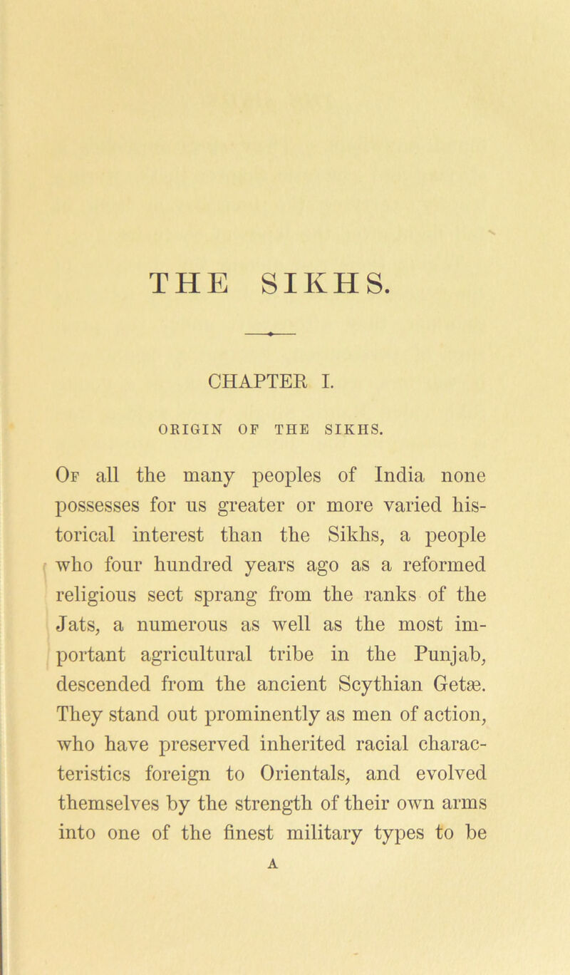 V THE SIKHS. CHAPTER I. ORIGIN OF THE SIKHS. Of all the many peoples of India none possesses for ns greater or more varied his- torical interest than the Sikhs, a people who four hundred years ago as a reformed religious sect sprang from the ranks of the Jats, a numerous as well as the most im- portant agricultural tribe in the Punjab, descended from the ancient Scythian Getag. They stand out prominently as men of action, who have preserved inherited racial charac- teristics foreign to Orientals, and evolved themselves by the strength of their own arms into one of the finest military types to be A