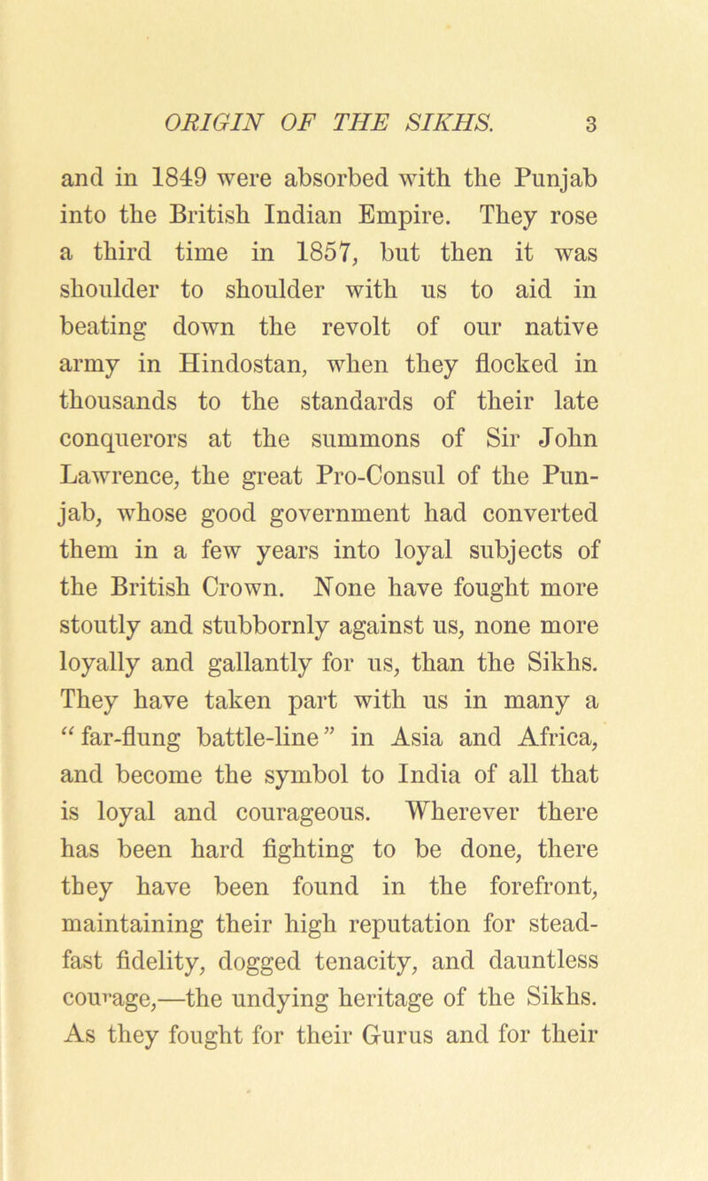 and in 1849 were absorbed with the Punjab into the British Indian Empire. They rose a third time in 1857, but then it was shoulder to shoulder with us to aid in beating down the revolt of our native army in Hindostan, when they flocked in thousands to the standards of their late conquerors at the summons of Sir John Lawrence, the great Pro-Consul of the Pun- jab, whose good government had converted them in a few years into loyal subjects of the British Crown. None have fought more stoutly and stubbornly against us, none more loyally and gallantly for us, than the Sikhs. They have taken part with us in many a “ far-flung battle-line ” in Asia and Africa, and become the symbol to India of all that is loyal and courageous. Wherever there has been hard fighting to be done, there they have been found in the forefront, maintaining their high reputation for stead- fast fidelity, dogged tenacity, and dauntless courage,—the undying heritage of the Sikhs. As they fought for their Gurus and for their