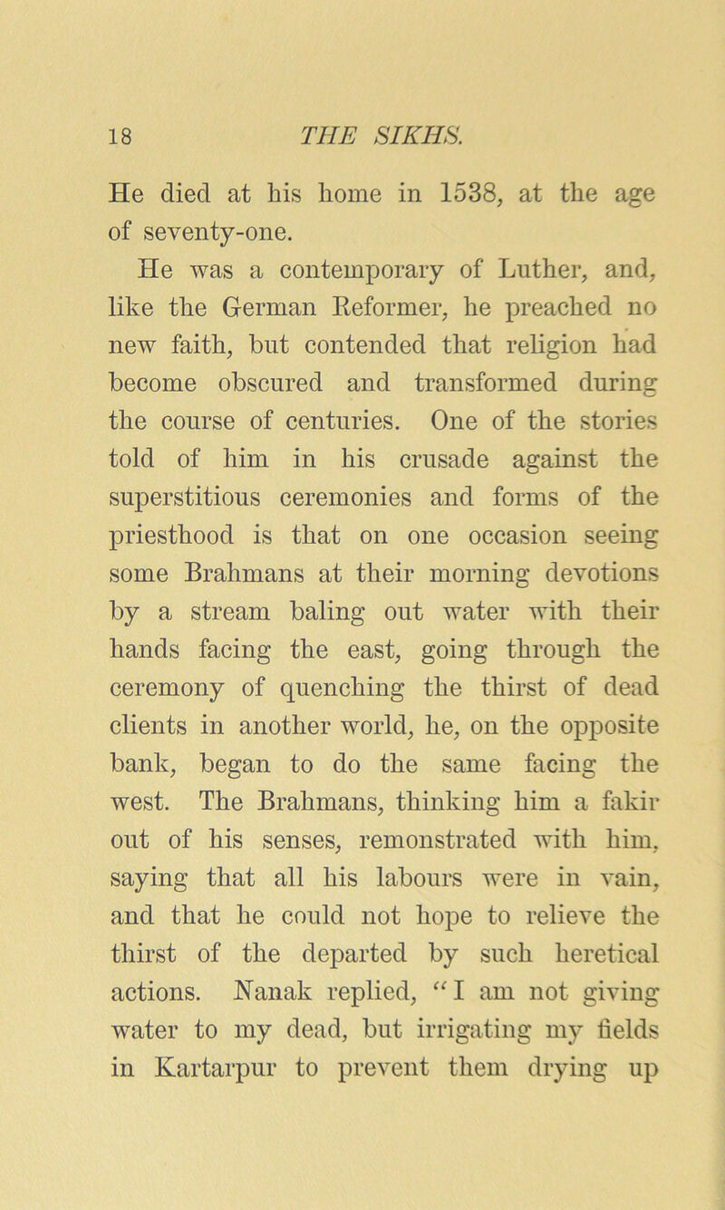 He died at his home in 1538, at the age of seventy-one. He was a contemporary of Luther, and, like the German Reformer, he preached no new faith, but contended that religion had become obscured and transformed during the course of centuries. One of the stories told of him in his crusade against the superstitious ceremonies and forms of the priesthood is that on one occasion seeing some Brahmans at their morning devotions by a stream baling out water with their hands facing the east, going through the ceremony of quenching the thirst of dead clients in another world, he, on the opposite bank, began to do the same facing the west. The Brahmans, thinking him a fakir out of his senses, remonstrated with him. saying that all his labours were in vain, and that he could not hope to relieve the thirst of the departed by such heretical actions. JSTanak replied, “ I am not giving water to my dead, but irrigating my fields in Kartarpur to prevent them drying up