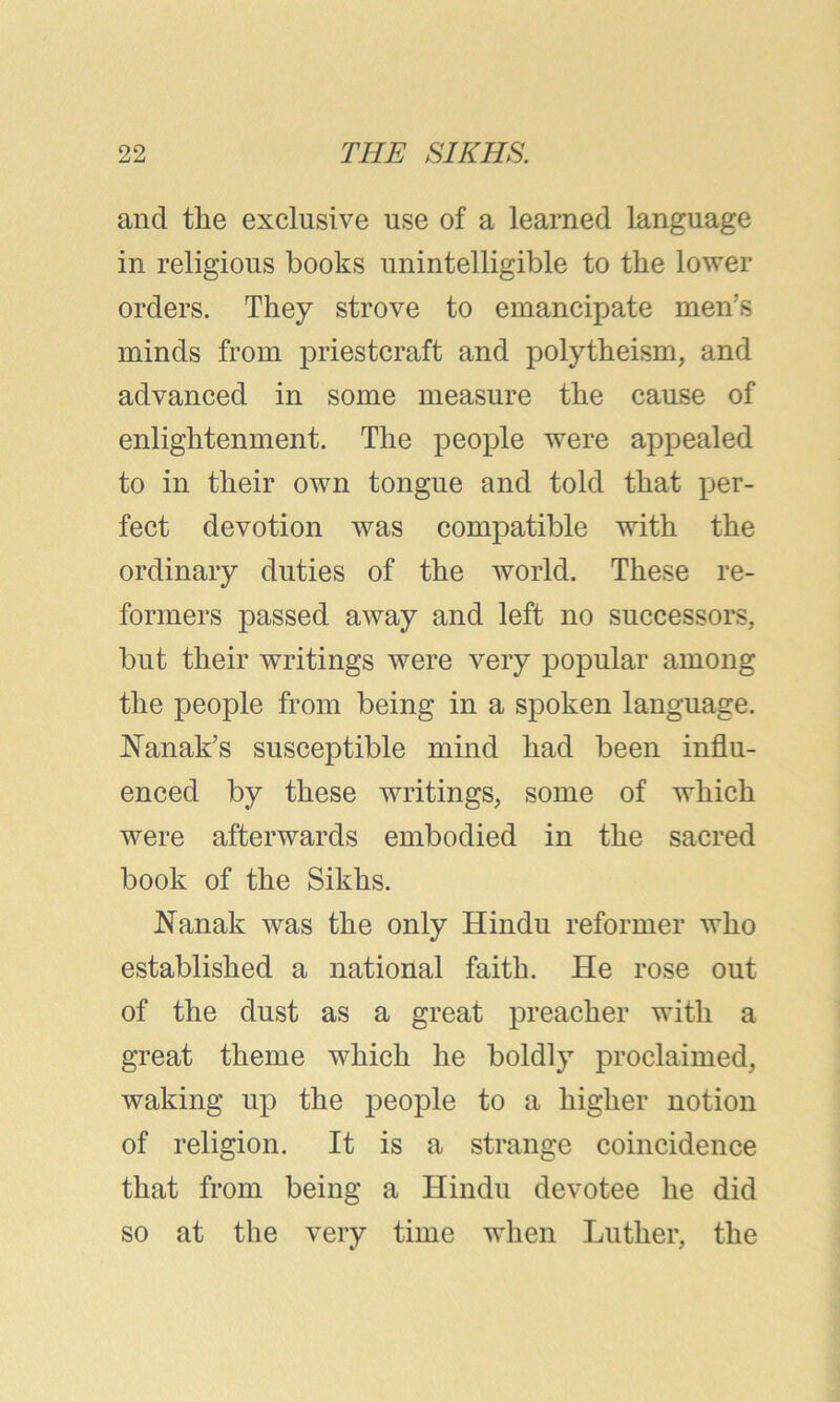 and the exclusive use of a learned language in religious books unintelligible to the lower orders. They strove to emancipate men’s minds from priestcraft and polytheism, and advanced in some measure the cause of enlightenment. The people were appealed to in their own tongue and told that per- fect devotion was compatible with the ordinary duties of the world. These re- formers passed away and left no successors, but their writings were very popular among the people from being in a spoken language. Nanak’s susceptible mind had been influ- enced by these writings, some of which were afterwards embodied in the sacred book of the Sikhs. Nanak was the only Hindu reformer who established a national faith. He rose out of the dust as a great preacher with a great theme which he boldly proclaimed, waking up the people to a higher notion of religion. It is a strange coincidence that from being a Hindu devotee he did so at the very time when Luther, the
