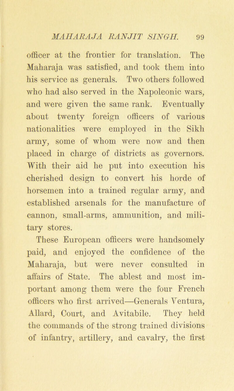officer at the frontier for translation. The Maharaja was satisfied, and took them into his service as generals. Two others followed who had also served in the Napoleonic wars, and were given the same rank. Eventually about twenty foreign officers of various nationalities were employed in the Sikh army, some of whom were now and then placed in charge of districts as governors. With their aid he put into execution his cherished design to convert his horde of horsemen into a trained regular army, and established arsenals for the manufacture of cannon, small-arms, ammunition, and mili- tary stores. These European officers were handsomely paid, and enjoyed the confidence of the Maharaja, but were never consulted in affairs of State. The ablest and most im- portant among them were the four French officers who first arrived—Generals Ventura, Allard, Court, and Avitabile. They held the commands of the strong trained divisions of infantry, artillery, and cavalry, the first