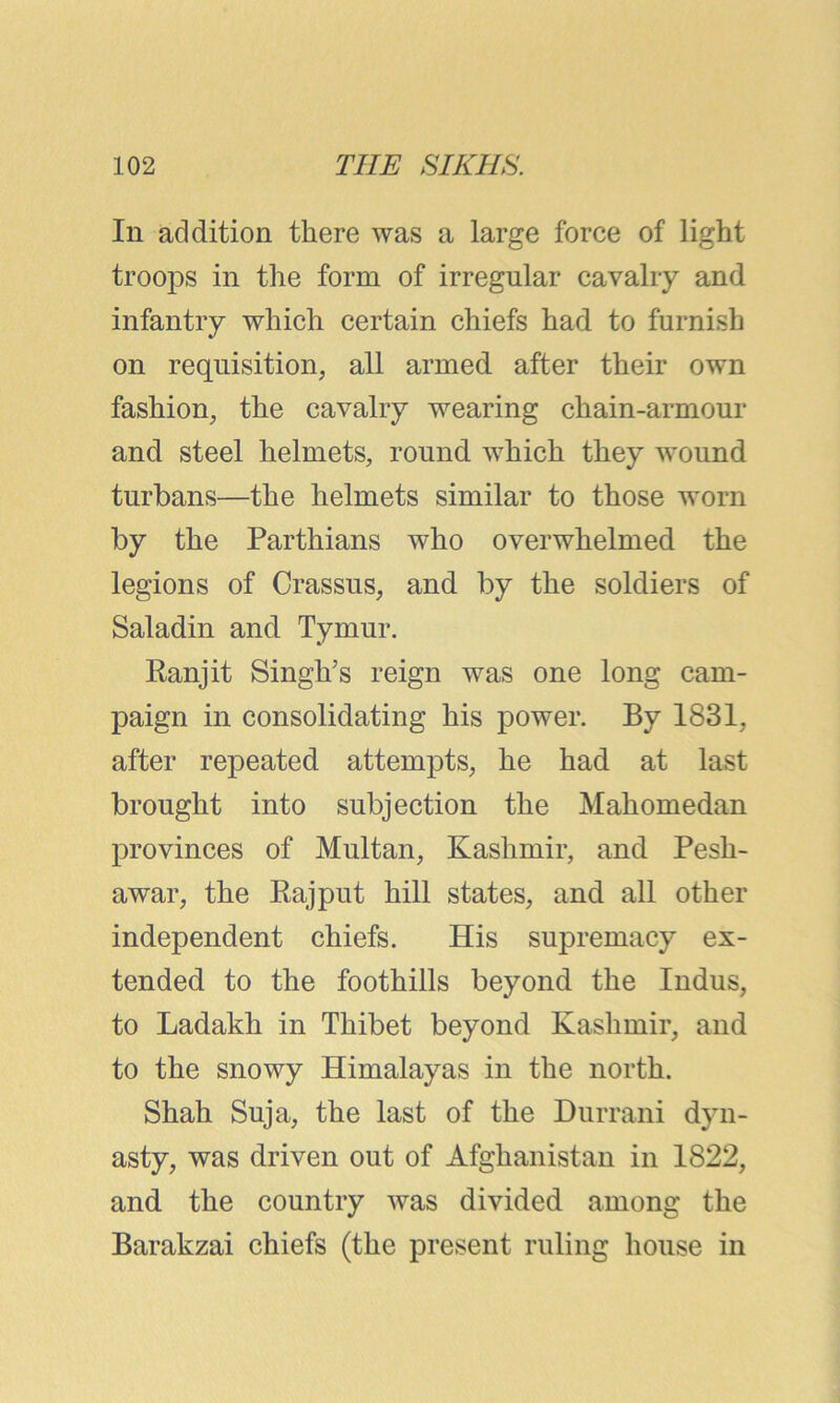 In addition there was a large force of light troops in the form of irregular cavalry and infantry which certain chiefs had to furnish on requisition, all armed after their own fashion, the cavalry wearing chain-armour and steel helmets, round which they wound turbans—the helmets similar to those worn by the Parthians who overwhelmed the legions of Crassus, and by the soldiers of Saladin and Tymur. Ranjit Singh’s reign was one long cam- paign in consolidating his power. By 1831, after repeated attempts, he had at last brought into subjection the Mahomedan provinces of Multan, Kashmir, and Pesh- awar, the Rajput hill states, and all other independent chiefs. His supremacy ex- tended to the foothills beyond the Indus, to Ladakh in Thibet beyond Kashmir, and to the snowy Himalayas in the north. Shah Suja, the last of the Durrani dyn- asty, was driven out of Afghanistan in 1822, and the country was divided among the Barakzai chiefs (the present ruling house in