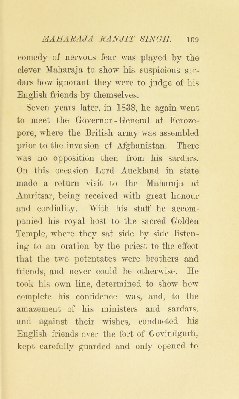 comedy of nervous fear was played by the clever Maharaja to show his suspicious sar- dars how ignorant they were to judge of his English friends by themselves. Seven years later, in 1838, he again went to meet the Governor - General at Feroze- pore, where the British army was assembled prior to the invasion of Afghanistan. There was no opposition then from his sardars. On this occasion Lord Auckland in state made a return visit to the Maharaja at Amritsar, being received with great honour and cordiality. With his staff he accom- panied his royal host to the sacred Golden Temple, where they sat side by side listen- ing to an oration by the priest to the effect that the two potentates were brothers and friends, and never could be otherwise. He took his own line, determined to show how complete his confidence was, and, to the amazement of his ministers and sardars, and against their wishes, conducted his English friends over the fort of Govindgurh, kept carefully guarded and only opened to