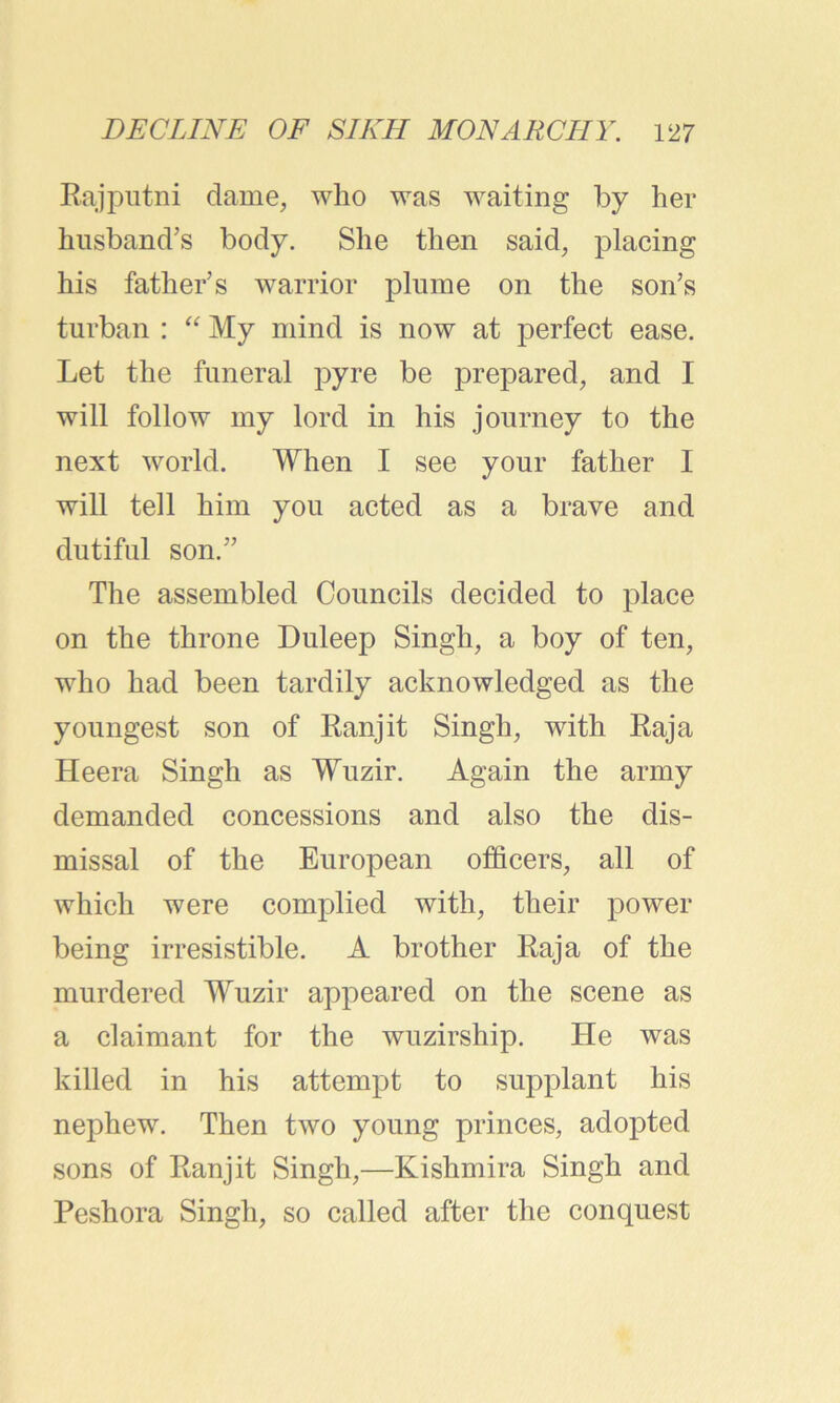 Rajputni dame, who was waiting by her husband’s body. She then said, placing his father’s warrior plume on the son’s turban : “ My mind is now at perfect ease. Let the funeral pyre be prepared, and I will follow my lord in his journey to the next world. When I see your father I will tell him you acted as a brave and dutiful son.” The assembled Councils decided to place on the throne Duleep Singh, a boy of ten, who had been tardily acknowledged as the youngest son of Ranjit Singh, with Raja Heera Singh as Wuzir. Again the army demanded concessions and also the dis- missal of the European officers, all of which were complied with, their power being irresistible. A brother Raja of the murdered Wuzir appeared on the scene as a claimant for the wuzirship. He was killed in his attempt to supplant his nephew. Then two young princes, adopted sons of Ranjit Singh,—Kishmira Singh and Peshora Singh, so called after the conquest