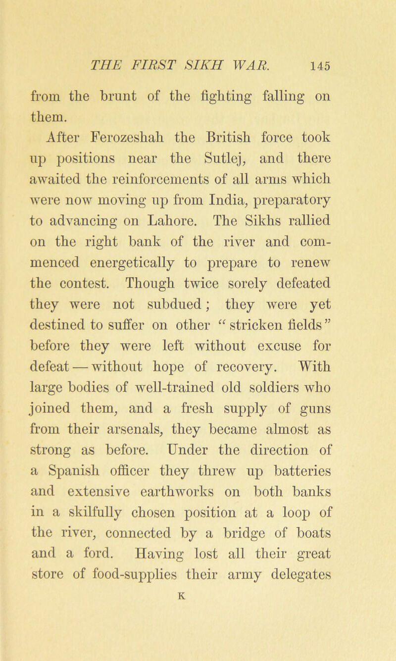 from the brunt of the fighting falling on them. After Ferozeshah the British force took up positions near the Sutlej, and there awaited the reinforcements of all arms which were now moving up from India, preparatory to advancing on Lahore. The Sikhs rallied on the right bank of the river and com- menced energetically to prepare to renew the contest. Though twice sorely defeated they were not subdued; they were yet destined to suffer on other “ stricken fields ” before they were left without excuse for defeat — without hope of recovery. With large bodies of well-trained old soldiers who joined them, and a fresh supply of guns from their arsenals, they became almost as strong as before. Under the direction of a Spanish officer they threw up batteries and extensive earthworks on both banks in a skilfully chosen position at a loop of the river, connected by a bridge of boats and a ford. Having lost all their great store of food-supplies their army delegates K