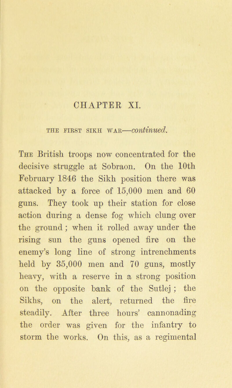 CHAPTER XI. the first sikh war—continued. The British troops now concentrated for the decisive struggle at Sobraon. On the 10th February 1846 the Sikh position there was attacked by a force of 15,000 men and 60 guns. They took up their station for close action during a dense fog which clung over the ground ; when it rolled away under the rising sun the guns opened fire on the enemy’s long line of strong intrenchments held by 85,000 men and 70 guns, mostly heavy, with a reserve in a strong position on the opposite bank of the Sutlej ; the Sikhs, on the alert, returned the fire steadily. After three hours’ cannonading the order was given for the infantry to storm the works. On this, as a regimental