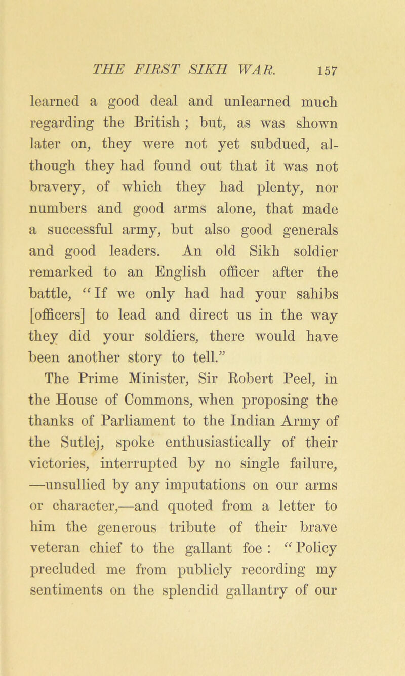 learned a good deal and unlearned much regarding the British; but, as was shown later on, they were not yet subdued, al- though they had found out that it was not bravery, of which they had plenty, nor numbers and good arms alone, that made a successful army, but also good generals and good leaders. An old Sikh soldier remarked to an English officer after the battle, “ If we only had had your sahibs [officers] to lead and direct us in the way they did your soldiers, there would have been another story to tell.” The Prime Minister, Sir Robert Peel, in the House of Commons, when proposing the thanks of Parliament to the Indian Army of the Sutlej, spoke enthusiastically of their victories, interrupted by no single failure, —unsullied by any imputations on our arms or character,—and quoted from a letter to him the generous tribute of their brave veteran chief to the gallant foe : “ Policy precluded me from publicly recording my sentiments on the splendid gallantry of our
