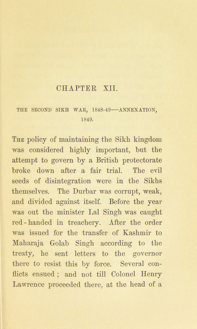 CHAPTER XII. THE SECOND SIKH WAR, 1848-49 ANNEXATION, 1849. The policy of maintaining the Sikh kingdom was considered highly important, but the attempt to govern by a British protectorate broke down after a fair trial. The evil seeds of disintegration were in the Sikhs themselves. The Durbar was corrupt, weak, and divided against itself. Before the year was out the minister Lai Singh was caught red-handed in treachery. After the order was issued for the transfer of Kashmir to Maharaja Golab Singh according to the treaty, he sent letters to the governor there to resist this by force. Several con- flicts ensued ; and not till Colonel Henry Lawrence proceeded there, at the head of a