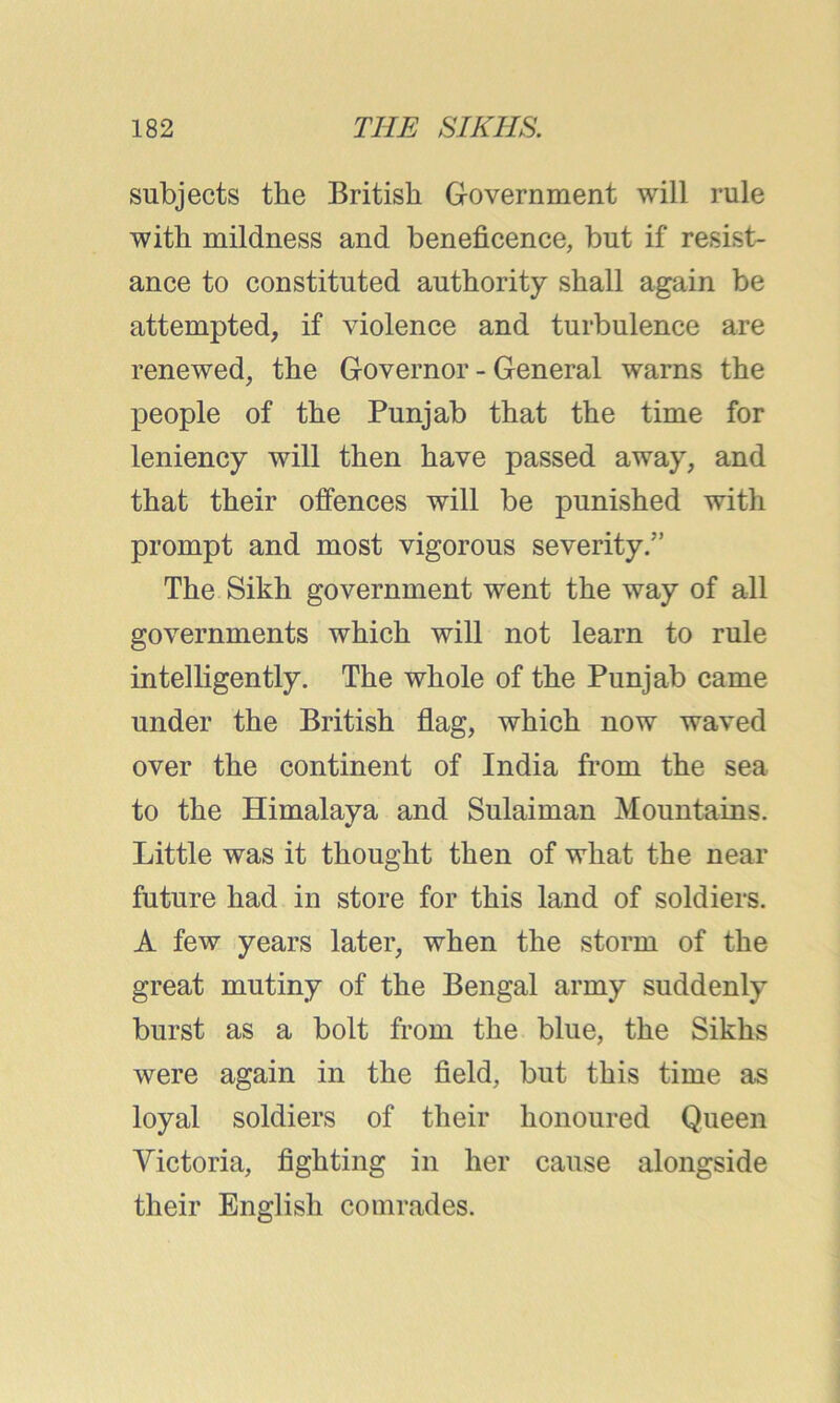 subjects the British Government will rule with mildness and beneficence, but if resist- ance to constituted authority shall again be attempted, if violence and turbulence are renewed, the Governor - General warns the people of the Punjab that the time for leniency will then have passed away, and that their offences will be punished with prompt and most vigorous severity.” The Sikh government went the way of all governments which will not learn to rule intelligently. The whole of the Punjab came under the British flag, which now waved over the continent of India from the sea to the Himalaya and Sulaiman Mountains. Little was it thought then of what the near future had in store for this land of soldiers. A few years later, when the storm of the great mutiny of the Bengal army suddenly burst as a bolt from the blue, the Sikhs were again in the field, but this time as loyal soldiers of their honoured Queen Victoria, fighting in her cause alongside their English comrades.