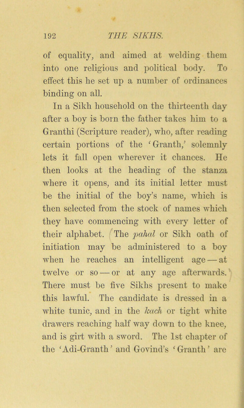 of equality, and aimed at welding them into one religious and political body. To effect this he set up a number of ordinances binding on all. In a Sikh household on the thirteenth day after a boy is born the father takes him to a Granthi (Scripture reader), who, after reading certain portions of the ‘Granth,5 solemnly lets it fall open wherever it chances. He then looks at the heading of the stanza where it opens, and its initial letter must be the initial of the boy’s name, which is then selected from the stock of names which they have commencing with every letter of their alphabet. The pahal or Sikh oath of initiation may be administered to a boy when he reaches an intelligent age — at twelve or so — or at any age afterwards. There must be five Sikhs present to make this lawful. The candidate is dressed in a white tunic, and in the hack or tight white drawers reaching half way down to the knee, and is girt with a sword. The 1st chapter of the ‘Adi-Granth ’ and Govind’s ‘ Granth ’ are