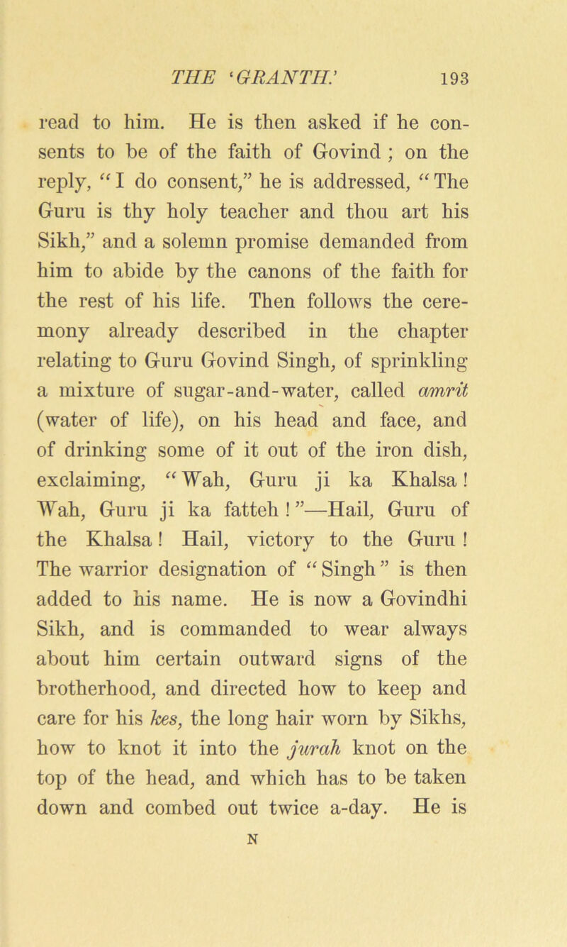read to him. He is then asked if he con- sents to be of the faith of Govind ; on the reply, “ I do consent/’ he is addressed, “ The Guru is thy holy teacher and thou art his Sikh/’ and a solemn promise demanded from him to abide by the canons of the faith for the rest of his life. Then follows the cere- mony already described in the chapter relating to Guru Govind Singh, of sprinkling a mixture of sugar-and-water, called amrit (water of life), on his head and face, and of drinking some of it out of the iron dish, exclaiming, “Wah, Guru ji ka Khalsa! Wah, Guru ji ka fatteh ! ”—Hail, Guru of the Khalsa! Hail, victory to the Guru ! The warrior designation of “ Singh ” is then added to his name. He is now a Govindhi Sikh, and is commanded to wear always about him certain outward signs of the brotherhood, and directed how to keep and care for his kes, the long hair worn by Sikhs, how to knot it into the jurah knot on the top of the head, and which has to be taken down and combed out twice a-day. He is N