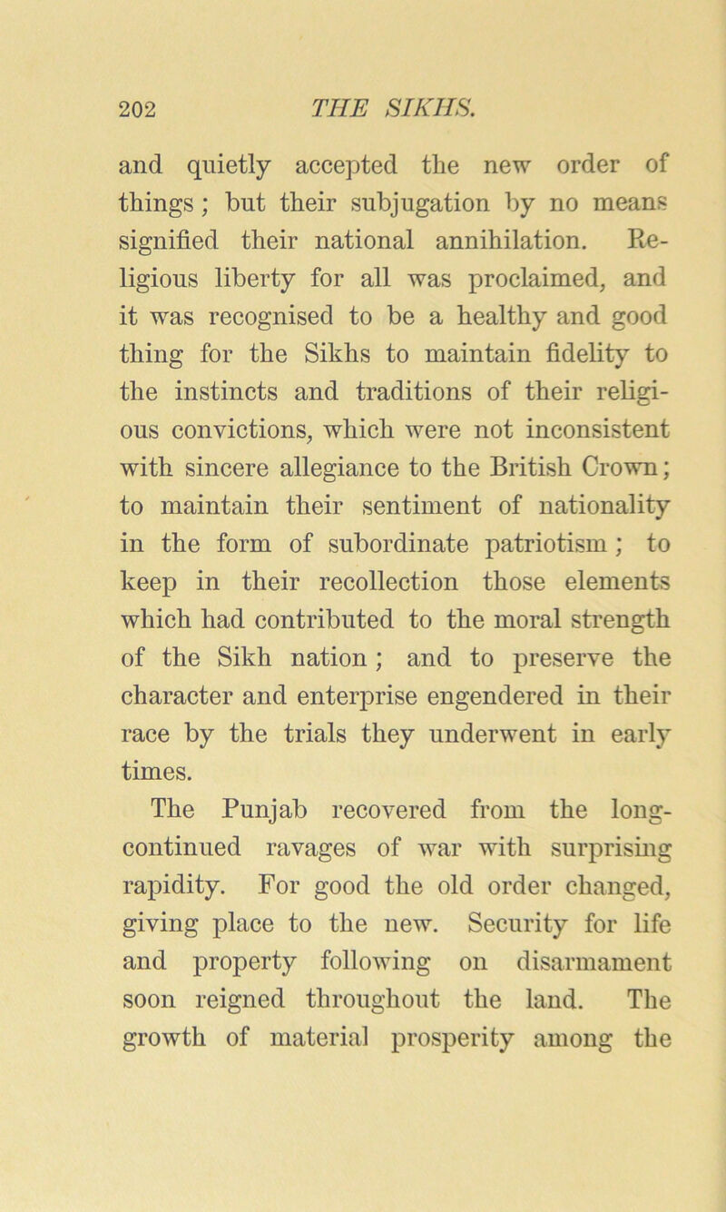 and quietly accepted the new order of things; but their subjugation by no means signified their national annihilation. Re- ligious liberty for all was proclaimed, and it was recognised to be a healthy and good thing for the Sikhs to maintain fidelity to the instincts and traditions of their religi- ous convictions, which were not inconsistent with sincere allegiance to the British Crown; to maintain their sentiment of nationality in the form of subordinate patriotism; to keep in their recollection those elements which had contributed to the moral strength of the Sikh nation; and to preserve the character and enterprise engendered in their race by the trials they underwent in early times. The Punjab recovered from the long- continued ravages of war with surprising rapidity. For good the old order changed, giving place to the new. Security for life and property following on disarmament soon reigned throughout the land. The growth of material prosperity among the