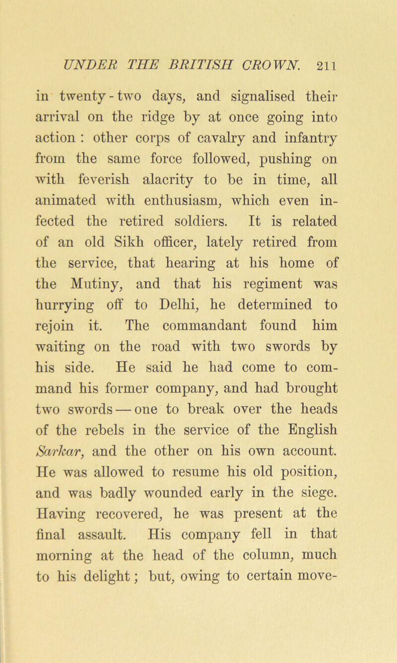 in twenty - two days, and signalised their arrival on the ridge by at once going into action : other corps of cavalry and infantry from the same force followed, pushing on with feverish alacrity to be in time, all animated with enthusiasm, which even in- fected the retired soldiers. It is related of an old Sikh officer, lately retired from the service, that hearing at his home of the Mutiny, and that his regiment was hurrying off to Delhi, he determined to rejoin it. The commandant found him waiting on the road with two swords by his side. He said he had come to com- mand his former company, and had brought two swords — one to break over the heads of the rebels in the service of the English Sarkcir, and the other on his own account. He was allowed to resume his old position, and was badly wounded early in the siege. Having recovered, he was present at the final assault. His company fell in that morning at the head of the column, much to his delight; but, owing to certain move-