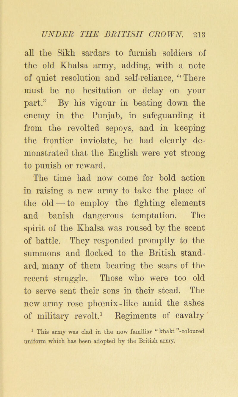 all the Sikh sardars to furnish soldiers of the old Khalsa army, adding, with a note of quiet resolution and self-reliance, “There must be no hesitation or delay on your part/’ By his vigour in beating down the enemy in the Punjab, in safeguarding it from the revolted sepoys, and in keeping the frontier inviolate, he had clearly de- monstrated that the English were yet strong to punish or reward. The time had now come for bold action in raising a new army to take the place of the old — to employ the fighting elements and banish dangerous temptation. The spirit of the Khalsa was roused by the scent of battle. They responded promptly to the summons and flocked to the British stand- ard, many of them bearing the scars of the recent struggle. Those who were too old to serve sent their sons in their stead. The new army rose phoenix-like amid the ashes of military revolt.1 Regiments of cavalry 1 This army was clad in the now familiar “ khaki ’’-coloured uniform which has heen adopted by the British army.