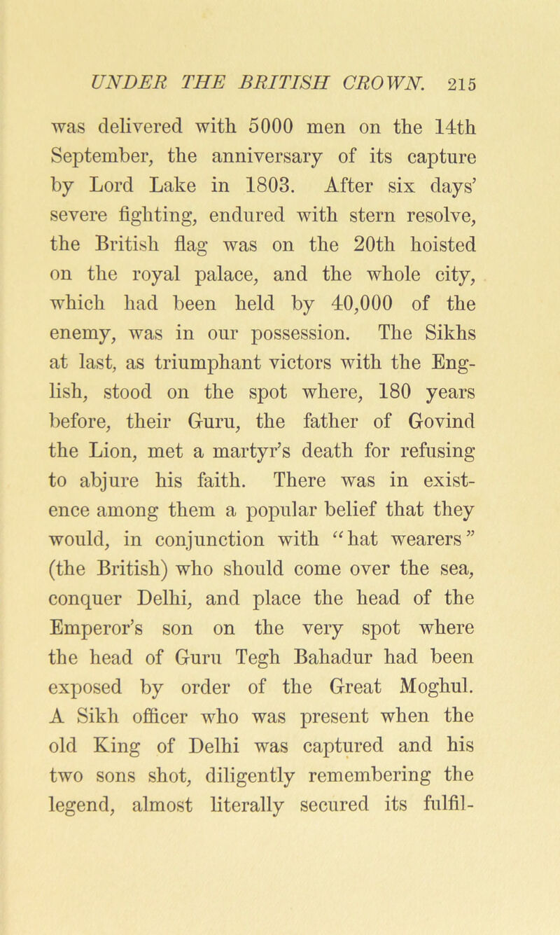 was delivered witli 5000 men on the 14th September, the anniversary of its capture by Lord Lake in 1803. After six days’ severe fighting, endured with stern resolve, the British flag was on the 20th hoisted on the royal palace, and the whole city, which had been held by 40,000 of the enemy, was in our possession. The Sikhs at last, as triumphant victors with the Eng- lish, stood on the spot where, 180 years before, their Guru, the father of Govind the Lion, met a martyr’s death for refusing to abjure his faith. There was in exist- ence among them a popular belief that they would, in conjunction with “hat wearers” (the British) who should come over the sea, conquer Delhi, and place the head of the Emperor’s son on the very spot where the head of Guru Tegh Bahadur had been exposed by order of the Great Moghul. A Sikh officer who was present when the old King of Delhi was captured and his two sons shot, diligently remembering the legend, almost literally secured its fulfil-