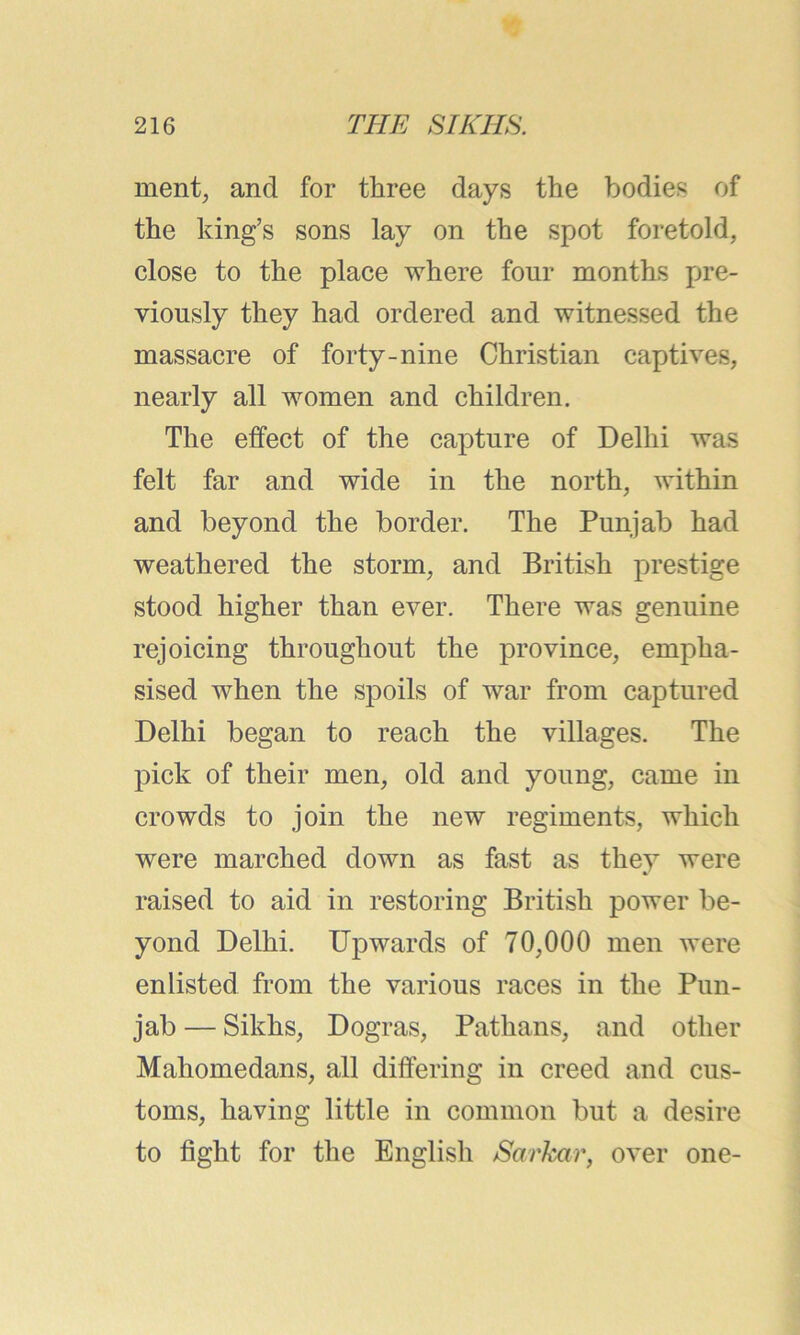 merit, and for three days the bodies of the king’s sons lay on the spot foretold, close to the place where four months pre- viously they had ordered and witnessed the massacre of forty-nine Christian captives, nearly all women and children. The effect of the capture of Delhi was felt far and wide in the north, within and beyond the border. The Punjab had weathered the storm, and British prestige stood higher than ever. There was genuine rejoicing throughout the province, empha- sised when the spoils of war from captured Delhi began to reach the villages. The pick of their men, old and young, came in crowds to join the new regiments, which were marched down as fast as they were raised to aid in restoring British power be- yond Delhi. Upwards of 70,000 men were enlisted from the various races in the Pun- jab — Sikhs, Dogras, Pathans, and other Mahomedans, all differing in creed and cus- toms, having little in common but a desire to fight for the English Sarkcir, over one-