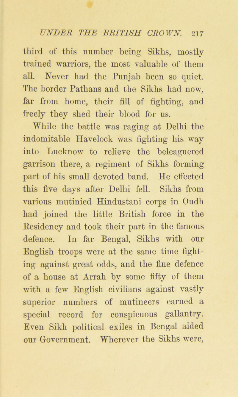third of this number being Sikhs, mostly trained warriors, the most valuable of them all. Never had the Punjab been so quiet. The border Pathans and the Sikhs had now, far from home, their fill of fighting, and freely they shed their blood for us. While the battle was raging at Delhi the indomitable Havelock was fighting his way into Lucknow to relieve the beleaguered garrison there, a regiment of Sikhs forming part of his small devoted band. He effected this five days after Delhi fell. Sikhs from various mutinied Hindustani corps in Oudh had joined the little British force in the Residency and took their part in the famous defence. In far Bengal, Sikhs with our English troops were at the same time fight- ing against great odds, and the fine defence of a house at Arrah by some fifty of them with a few English civilians against vastly superior numbers of mutineers earned a special record for conspicuous gallantry. Even Sikh political exiles in Bengal aided our Government. Wherever the Sikhs were,