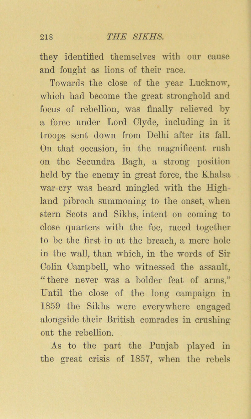 they identified themselves with our cause and fought as lions of their race. Towards the close of the year Lucknow, which had become the great stronghold and focus of rebellion, was finally relieved by a force under Lord Clyde, including in it troops sent down from Delhi after its fall. On that occasion, in the magnificent rush on the Secundra Bagh, a strong position held by the enemy in great force, the Khalsa war-cry was heard mingled with the High- land pibroch summoning to the onset, when stern Scots and Sikhs, intent on coming to close quarters with the foe, raced together to be the first in at the breach, a mere hole in the wall, than which, in the words of Sir Colin Campbell, who witnessed the assault, “there never was a bolder feat of arms.” Until the close of the long campaign in 1859 the Sikhs were everywhere engaged alongside their British comrades in crushing out the rebellion. As to the part the Punjab played in the great crisis of 1857, when the rebels